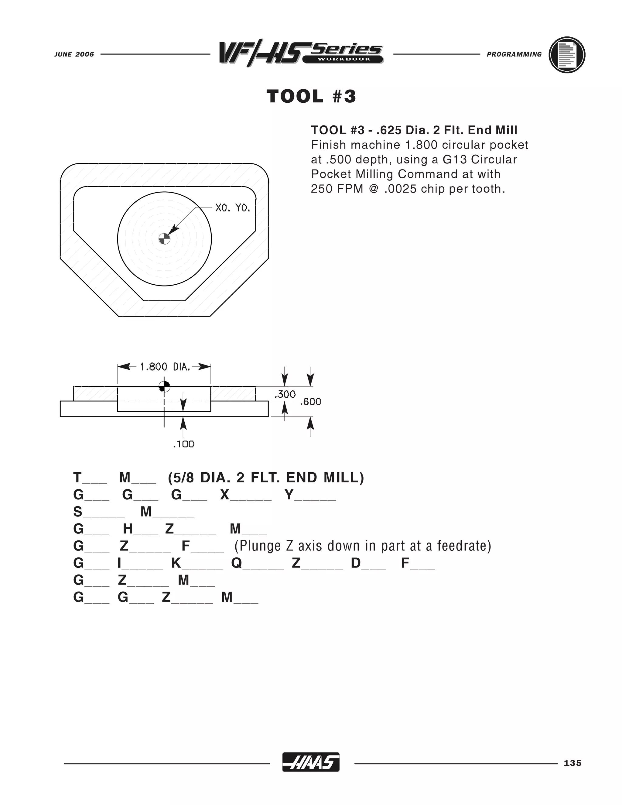 JUNE 2006                                                          PROGRAMMING




                               TOOL #3
                                      TOOL #3 - .625 Dia. 2 Flt. End Mill
                                      Finish machine 1.800 circular pocket
                                      at .500 depth, using a G13 Circular
                                      Pocket Milling Command at with
                                      250 FPM @ .0025 chip per tooth.




    T___ M___ (5/8 DIA. 2 FLT. END MILL)
    G___ G___ G___ X_____ Y_____
    S_____ M_____
    G___ H___ Z_____ M___
    G___ Z_____ F____ (Plunge Z axis down in part at a feedrate)
    G___ I_____ K_____ Q_____ Z_____ D___ F___
    G___ Z_____ M___
    G___ G___ Z_____ M___




                                                                                 135
 
