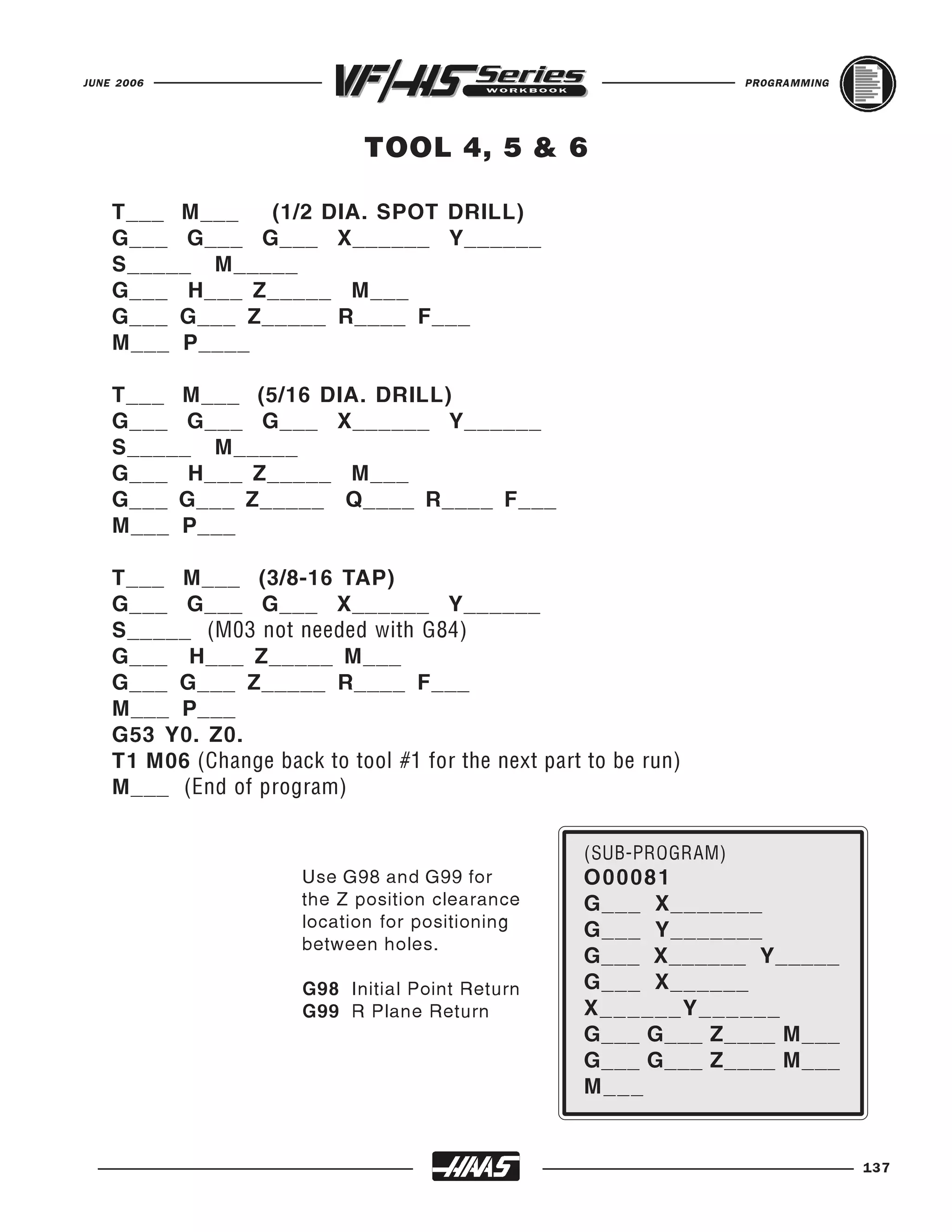 JUNE 2006                                                           PROGRAMMING




                              TOOL 4, 5 & 6

    T___ M___   (1/2 DIA. SPOT DRILL)
    G___ G___ G___ X______ Y______
    S_____ M_____
    G___ H___ Z_____ M___
    G___ G___ Z_____ R____ F___
    M___ P____

    T___ M___ (5/16 DIA. DRILL)
    G___ G___ G___ X______ Y______
    S_____ M_____
    G___ H___ Z_____ M___
    G___ G___ Z_____ Q____ R____ F___
    M___ P___

    T___ M___ (3/8-16 TAP)
    G___ G___ G___ X______ Y______
    S_____ (M03 not needed with G84)
    G___ H___ Z_____ M___
    G___ G___ Z_____ R____ F___
    M___ P___
    G53 Y0. Z0.
    T1 M06 (Change back to tool #1 for the next part to be run)
    M___ (End of program)



                       Use G98 and G99 for          O 00081
                                                    G___ X_______
                                                    (SUB-PROGRAM)

                       the Z position clearance
                       location for positioning     G___ Y_______
                       between holes.
                                                    G___ X______ Y_____
                       G98 Initial Point Return     G___ X______
                       G99 R Plane Return           X______Y______
                                                    G___ G___ Z____ M___
                                                    G___ G___ Z____ M___
                                                    M___


                                                                                  137
 