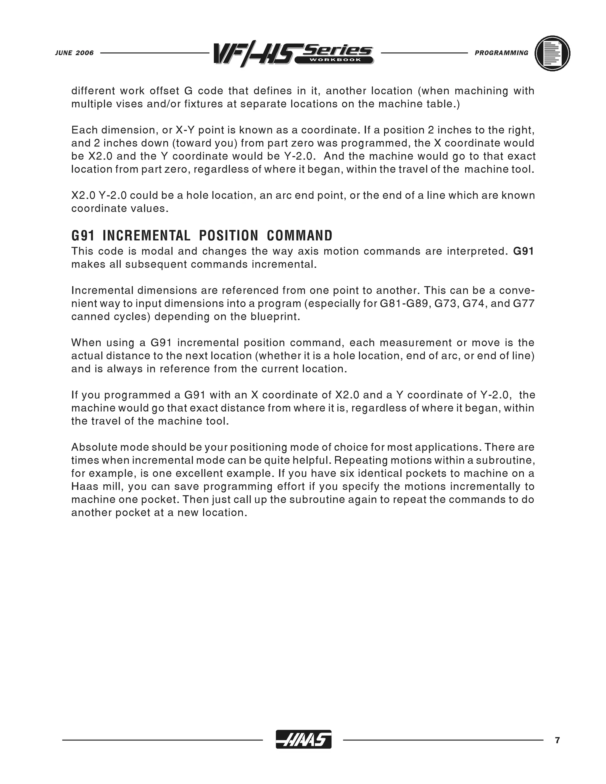 JUNE 2006                                                                             PROGRAMMING




   different work offset G code that defines in it, another location (when machining with
   multiple vises and/or fixtures at separate locations on the machine table.)

   Each dimension, or X-Y point is known as a coordinate. If a position 2 inches to the right,
   and 2 inches down (toward you) from part zero was programmed, the X coordinate would
   be X2.0 and the Y coordinate would be Y-2.0. And the machine would go to that exact
   location from part zero, regardless of where it began, within the travel of the machine tool.

   X2.0 Y-2.0 could be a hole location, an arc end point, or the end of a line which are known
   coordinate values.


   This code is modal and changes the way axis motion commands are interpreted. G91
   G91 INCREMENTAL POSITION COMMAND
   makes all subsequent commands incremental.

   Incremental dimensions are referenced from one point to another. This can be a conve-
   nient way to input dimensions into a program (especially for G81-G89, G73, G74, and G77
   canned cycles) depending on the blueprint.

   When using a G91 incremental position command, each measurement or move is the
   actual distance to the next location (whether it is a hole location, end of arc, or end of line)
   and is always in reference from the current location.

   If you programmed a G91 with an X coordinate of X2.0 and a Y coordinate of Y-2.0, the
   machine would go that exact distance from where it is, regardless of where it began, within
   the travel of the machine tool.

   Absolute mode should be your positioning mode of choice for most applications. There are
   times when incremental mode can be quite helpful. Repeating motions within a subroutine,
   for example, is one excellent example. If you have six identical pockets to machine on a
   Haas mill, you can save programming effort if you specify the motions incrementally to
   machine one pocket. Then just call up the subroutine again to repeat the commands to do
   another pocket at a new location.




                                                                                                      7
 