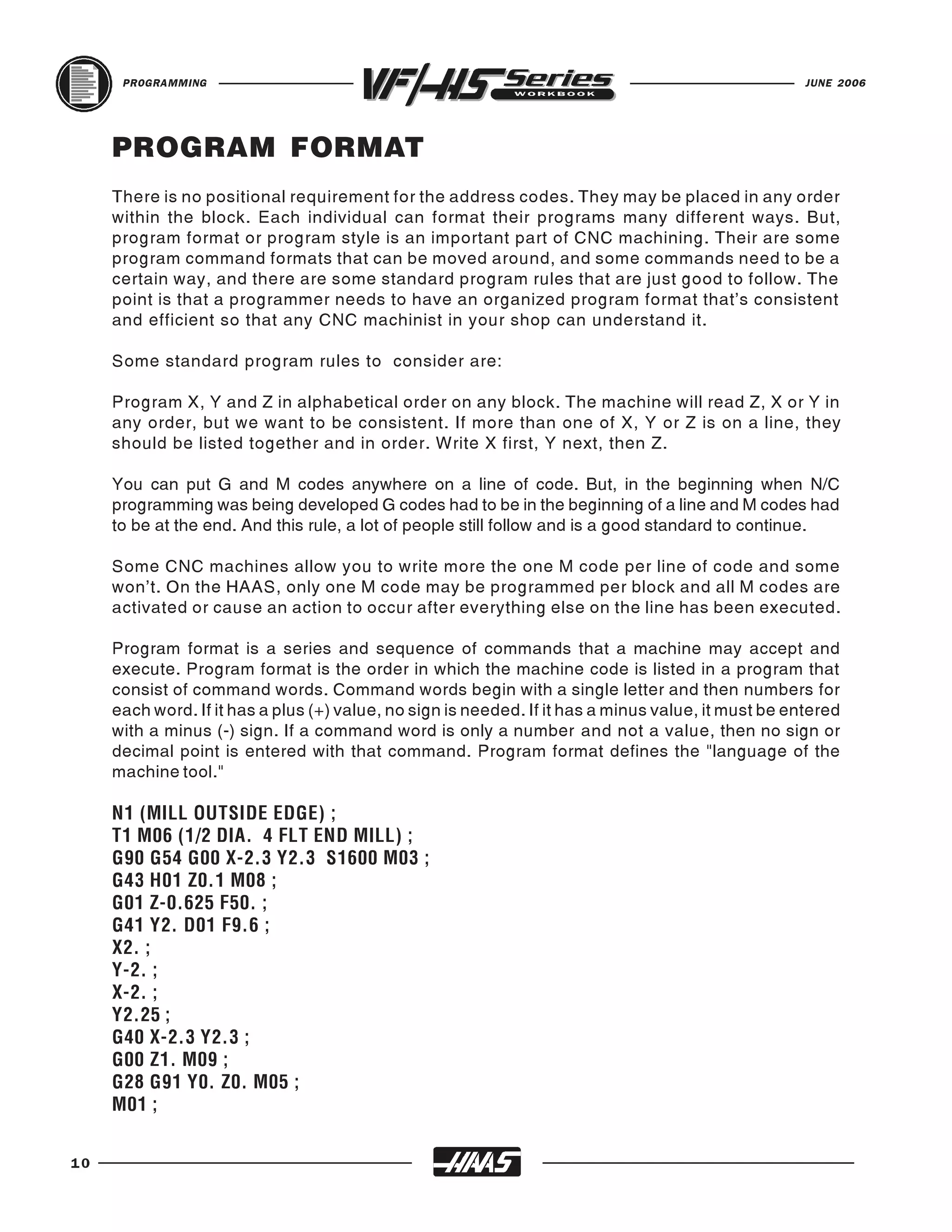 PROGRAMMING                                                                                    JUNE 2006




     PROGRAM FORMAT
     There is no positional requirement for the address codes. They may be placed in any order
     within the block. Each individual can format their programs many different ways. But,
     program format or program style is an important part of CNC machining. Their are some
     program command formats that can be moved around, and some commands need to be a
     certain way, and there are some standard program rules that are just good to follow. The
     point is that a programmer needs to have an organized program format that’s consistent
     and efficient so that any CNC machinist in your shop can understand it.

     Some standard program rules to consider are:

     Program X, Y and Z in alphabetical order on any block. The machine will read Z, X or Y in
     any order, but we want to be consistent. If more than one of X, Y or Z is on a line, they
     should be listed together and in order. Write X first, Y next, then Z.

     You can put G and M codes anywhere on a line of code. But, in the beginning when N/C
     programming was being developed G codes had to be in the beginning of a line and M codes had
     to be at the end. And this rule, a lot of people still follow and is a good standard to continue.

     Some CNC machines allow you to write more the one M code per line of code and some
     won’t. On the HAAS, only one M code may be programmed per block and all M codes are
     activated or cause an action to occur after everything else on the line has been executed.

     Program format is a series and sequence of commands that a machine may accept and
     execute. Program format is the order in which the machine code is listed in a program that
     consist of command words. Command words begin with a single letter and then numbers for
     each word. If it has a plus (+) value, no sign is needed. If it has a minus value, it must be entered
     with a minus (-) sign. If a command word is only a number and not a value, then no sign or
     decimal point is entered with that command. Program format defines the "language of the
     machine tool."

     N1 (MILL OUTSIDE EDGE) ;
     T1 M06 (1/2 DIA. 4 FLT END MILL) ;
     G90 G54 G00 X-2.3 Y2.3 S1600 M03 ;
     G43 H01 Z0.1 M08 ;
     G01 Z-0.625 F50. ;
     G41 Y2. D01 F9.6 ;
     X2. ;
     Y-2. ;
     X-2. ;
     Y2.25 ;
     G40 X-2.3 Y2.3 ;
     G00 Z1. M09 ;
     G28 G91 Y0. Z0. M05 ;
     M01 ;


10
 