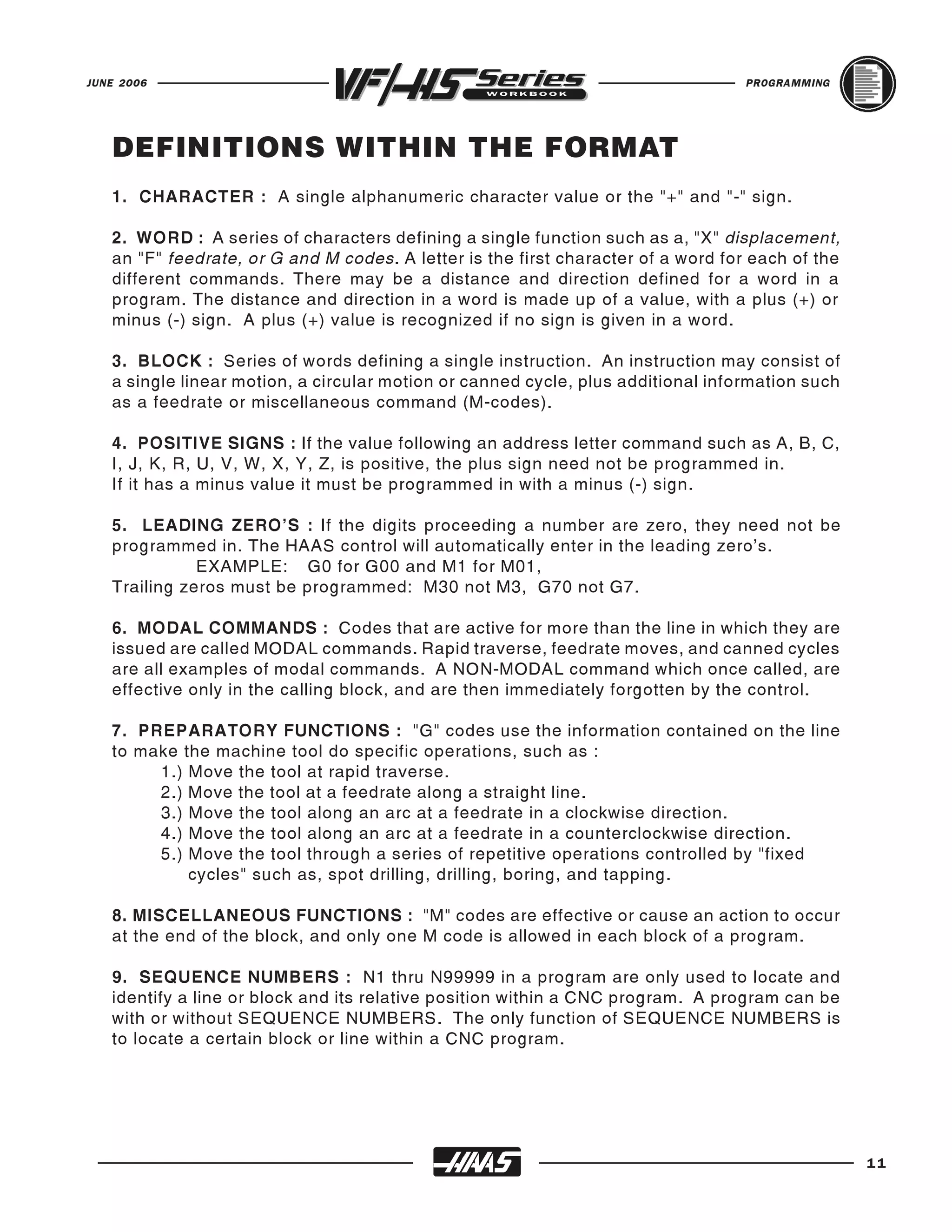 JUNE 2006                                                                          PROGRAMMING




   DEFINITIONS WITHIN THE FORMAT
   1. CHARACTER : A single alphanumeric character value or the "+" and "-" sign.

   2. WORD : A series of characters defining a single function such as a, "X" displacement,
   an "F" feedrate, or G and M codes. A letter is the first character of a word for each of the
   different commands. There may be a distance and direction defined for a word in a
   program. The distance and direction in a word is made up of a value, with a plus (+) or
   minus (-) sign. A plus (+) value is recognized if no sign is given in a word.

   3. BLOCK : Series of words defining a single instruction. An instruction may consist of
   a single linear motion, a circular motion or canned cycle, plus additional information such
   as a feedrate or miscellaneous command (M-codes).

   4. POSITIVE SIGNS : If the value following an address letter command such as A, B, C,
   I, J, K, R, U, V, W, X, Y, Z, is positive, the plus sign need not be programmed in.
   If it has a minus value it must be programmed in with a minus (-) sign.

   5. LEADING ZERO'S : If the digits proceeding a number are zero, they need not be
   programmed in. The HAAS control will automatically enter in the leading zero's.
              EXAMPLE: G0 for G00 and M1 for M01,
   Trailing zeros must be programmed: M30 not M3, G70 not G7.

   6. MODAL COMMANDS : Codes that are active for more than the line in which they are
   issued are called MODAL commands. Rapid traverse, feedrate moves, and canned cycles
   are all examples of modal commands. A NON-MODAL command which once called, are
   effective only in the calling block, and are then immediately forgotten by the control.

   7. PREPARATORY FUNCTIONS : "G" codes use the information contained on the line
   to make the machine tool do specific operations, such as :
        1.) Move the tool at rapid traverse.
        2.) Move the tool at a feedrate along a straight line.
        3.) Move the tool along an arc at a feedrate in a clockwise direction.
        4.) Move the tool along an arc at a feedrate in a counterclockwise direction.
        5.) Move the tool through a series of repetitive operations controlled by "fixed
            cycles" such as, spot drilling, drilling, boring, and tapping.

   8. MISCELLANEOUS FUNCTIONS : "M" codes are effective or cause an action to occur
   at the end of the block, and only one M code is allowed in each block of a program.

   9. SEQUENCE NUMBERS : N1 thru N99999 in a program are only used to locate and
   identify a line or block and its relative position within a CNC program. A program can be
   with or without SEQUENCE NUMBERS. The only function of SEQUENCE NUMBERS is
   to locate a certain block or line within a CNC program.




                                                                                                  11
 