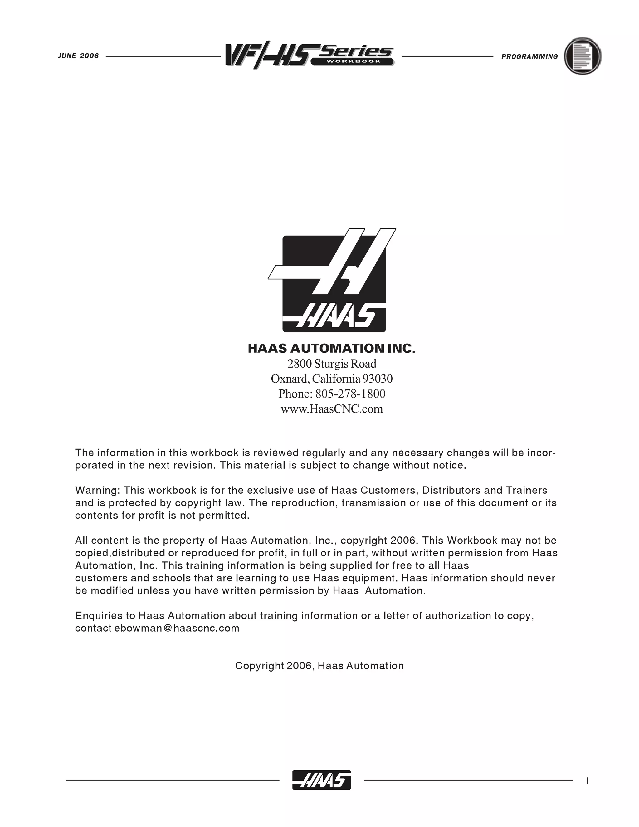 JUNE 2006                                                                                   PROGRAMMING




                                       HAAS AUTOMATION INC.
                                           2800 Sturgis Road
                                         Oxnard, California 93030
                                          Phone: 805-278-1800
                                          www.HaasCNC.com


   The information in this workbook is reviewed regularly and any necessary changes will be incor-
   porated in the next revision. This material is subject to change without notice.

   Warning: This workbook is for the exclusive use of Haas Customers, Distributors and Trainers
   and is protected by copyright law. The reproduction, transmission or use of this document or its
   contents for profit is not permitted.

   All content is the property of Haas Automation, Inc., copyright 2006. This Workbook may not be
   copied,distributed or reproduced for profit, in full or in part, without written permission from Haas
   Automation, Inc. This training information is being supplied for free to all Haas
   customers and schools that are learning to use Haas equipment. Haas information should never
   be modified unless you have written permission by Haas Automation.

   Enquiries to Haas Automation about training information or a letter of authorization to copy,
   contact ebowman@haascnc.com


                                    Copyright 2006, Haas Automation




                                                                                                           I
 