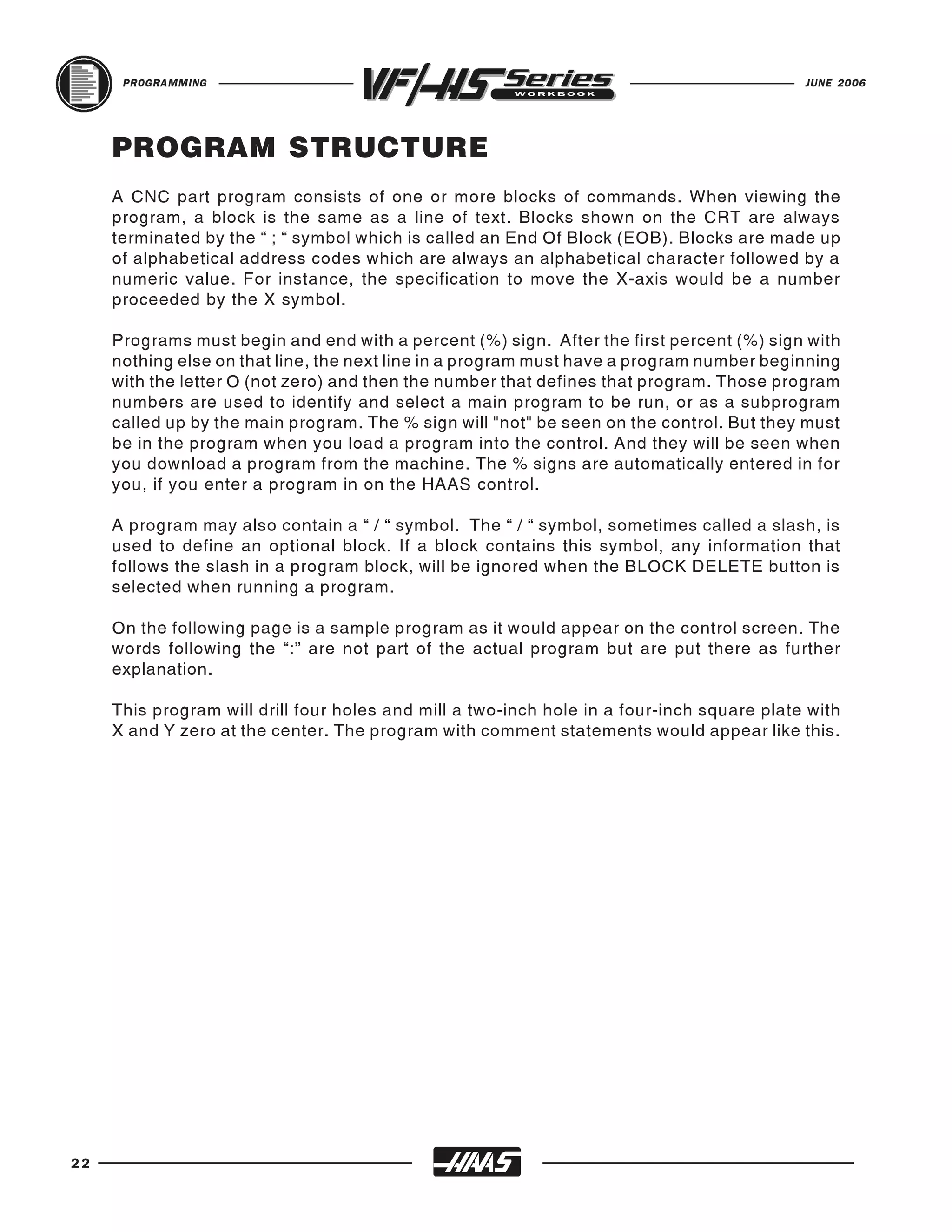 PROGRAMMING                                                                           JUNE 2006




     PROGRAM STRUCTURE
     A CNC part program consists of one or more blocks of commands. When viewing the
     program, a block is the same as a line of text. Blocks shown on the CRT are always
     terminated by the “ ; “ symbol which is called an End Of Block (EOB). Blocks are made up
     of alphabetical address codes which are always an alphabetical character followed by a
     numeric value. For instance, the specification to move the X-axis would be a number
     proceeded by the X symbol.

     Programs must begin and end with a percent (%) sign. After the first percent (%) sign with
     nothing else on that line, the next line in a program must have a program number beginning
     with the letter O (not zero) and then the number that defines that program. Those program
     numbers are used to identify and select a main program to be run, or as a subprogram
     called up by the main program. The % sign will "not" be seen on the control. But they must
     be in the program when you load a program into the control. And they will be seen when
     you download a program from the machine. The % signs are automatically entered in for
     you, if you enter a program in on the HAAS control.

     A program may also contain a “ / “ symbol. The “ / “ symbol, sometimes called a slash, is
     used to define an optional block. If a block contains this symbol, any information that
     follows the slash in a program block, will be ignored when the BLOCK DELETE button is
     selected when running a program.

     On the following page is a sample program as it would appear on the control screen. The
     words following the “:” are not part of the actual program but are put there as further
     explanation.

     This program will drill four holes and mill a two-inch hole in a four-inch square plate with
     X and Y zero at the center. The program with comment statements would appear like this.




22
 