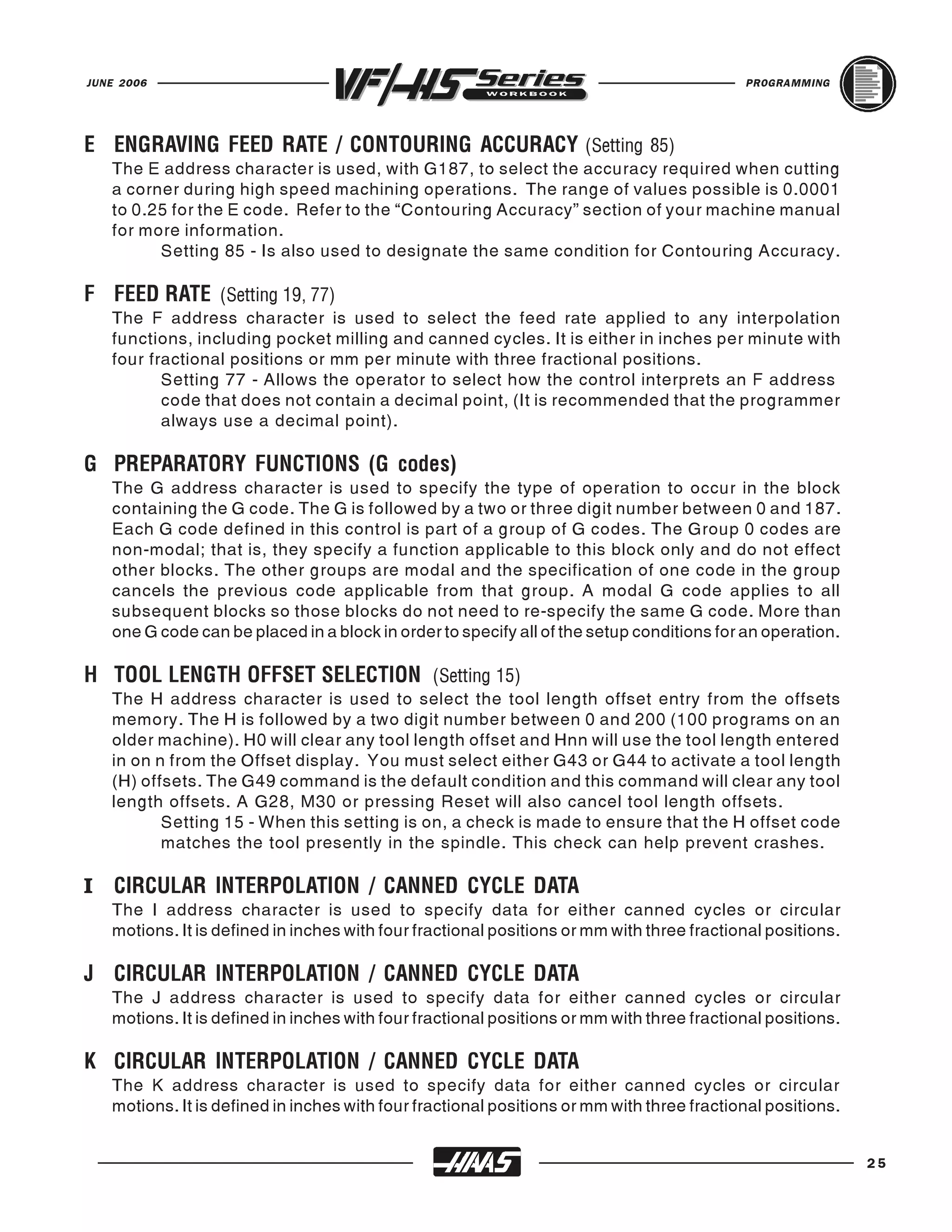JUNE 2006                                                                                  PROGRAMMING




   The E address character is used, with G187, to select the accuracy required when cutting
E ENGRAVING FEED RATE / CONTOURING ACCURACY (Setting 85)
   a corner during high speed machining operations. The range of values possible is 0.0001
   to 0.25 for the E code. Refer to the “Contouring Accuracy” section of your machine manual
   for more information.
         Setting 85 - Is also used to designate the same condition for Contouring Accuracy.


   The F address character is used to select the feed rate applied to any interpolation
F FEED RATE (Setting 19, 77)
   functions, including pocket milling and canned cycles. It is either in inches per minute with
   four fractional positions or mm per minute with three fractional positions.
          Setting 77 - Allows the operator to select how the control interprets an F address
          code that does not contain a decimal point, (It is recommended that the programmer
          always use a decimal point).


   The G address character is used to specify the type of operation to occur in the block
G PREPARATORY FUNCTIONS (G codes)
   containing the G code. The G is followed by a two or three digit number between 0 and 187.
   Each G code defined in this control is part of a group of G codes. The Group 0 codes are
   non-modal; that is, they specify a function applicable to this block only and do not effect
   other blocks. The other groups are modal and the specification of one code in the group
   cancels the previous code applicable from that group. A modal G code applies to all
   subsequent blocks so those blocks do not need to re-specify the same G code. More than
   one G code can be placed in a block in order to specify all of the setup conditions for an operation.


   The H address character is used to select the tool length offset entry from the offsets
H TOOL LENGTH OFFSET SELECTION (Setting 15)
   memory. The H is followed by a two digit number between 0 and 200 (100 programs on an
   older machine). H0 will clear any tool length offset and Hnn will use the tool length entered
   in on n from the Offset display. You must select either G43 or G44 to activate a tool length
   (H) offsets. The G49 command is the default condition and this command will clear any tool
   length offsets. A G28, M30 or pressing Reset will also cancel tool length offsets.
          Setting 15 - When this setting is on, a check is made to ensure that the H offset code
          matches the tool presently in the spindle. This check can help prevent crashes.

I CIRCULAR INTERPOLATION / CANNED CYCLE DATA
   The I address character is used to specify data for either canned cycles or circular
   motions. It is defined in inches with four fractional positions or mm with three fractional positions.


   The J address character is used to specify data for either canned cycles or circular
J CIRCULAR INTERPOLATION / CANNED CYCLE DATA
   motions. It is defined in inches with four fractional positions or mm with three fractional positions.


   The K address character is used to specify data for either canned cycles or circular
K CIRCULAR INTERPOLATION / CANNED CYCLE DATA
   motions. It is defined in inches with four fractional positions or mm with three fractional positions.


                                                                                                            25
 