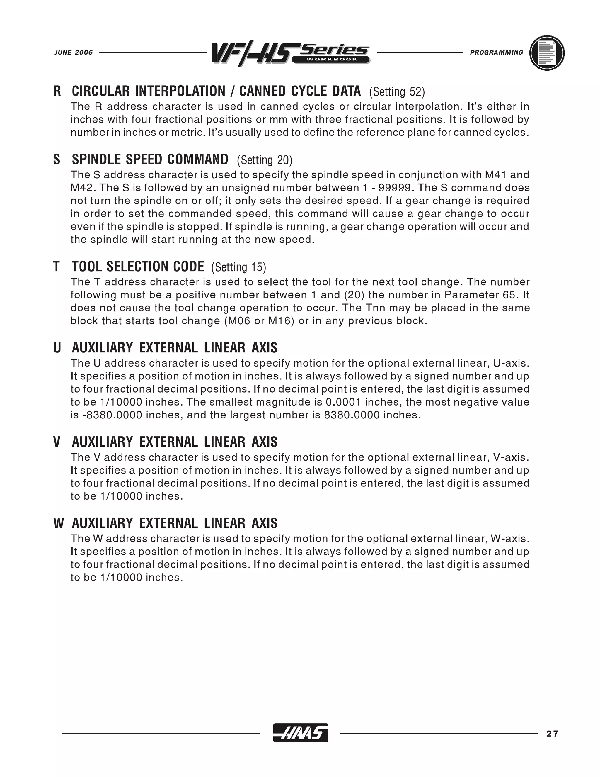 JUNE 2006                                                                            PROGRAMMING




   The R address character is used in canned cycles or circular interpolation. It's either in
R CIRCULAR INTERPOLATION / CANNED CYCLE DATA (Setting 52)
   inches with four fractional positions or mm with three fractional positions. It is followed by
   number in inches or metric. It's usually used to define the reference plane for canned cycles.


   The S address character is used to specify the spindle speed in conjunction with M41 and
S SPINDLE SPEED COMMAND (Setting 20)
   M42. The S is followed by an unsigned number between 1 - 99999. The S command does
   not turn the spindle on or off; it only sets the desired speed. If a gear change is required
   in order to set the commanded speed, this command will cause a gear change to occur
   even if the spindle is stopped. If spindle is running, a gear change operation will occur and
   the spindle will start running at the new speed.


   The T address character is used to select the tool for the next tool change. The number
T TOOL SELECTION CODE (Setting 15)
   following must be a positive number between 1 and (20) the number in Parameter 65. It
   does not cause the tool change operation to occur. The Tnn may be placed in the same
   block that starts tool change (M06 or M16) or in any previous block.


   The U address character is used to specify motion for the optional external linear, U-axis.
U AUXILIARY EXTERNAL LINEAR AXIS
   It specifies a position of motion in inches. It is always followed by a signed number and up
   to four fractional decimal positions. If no decimal point is entered, the last digit is assumed
   to be 1/10000 inches. The smallest magnitude is 0.0001 inches, the most negative value
   is -8380.0000 inches, and the largest number is 8380.0000 inches.


   The V address character is used to specify motion for the optional external linear, V-axis.
V AUXILIARY EXTERNAL LINEAR AXIS
   It specifies a position of motion in inches. It is always followed by a signed number and up
   to four fractional decimal positions. If no decimal point is entered, the last digit is assumed
   to be 1/10000 inches.


   The W address character is used to specify motion for the optional external linear, W-axis.
W AUXILIARY EXTERNAL LINEAR AXIS
   It specifies a position of motion in inches. It is always followed by a signed number and up
   to four fractional decimal positions. If no decimal point is entered, the last digit is assumed
   to be 1/10000 inches.




                                                                                                     27
 