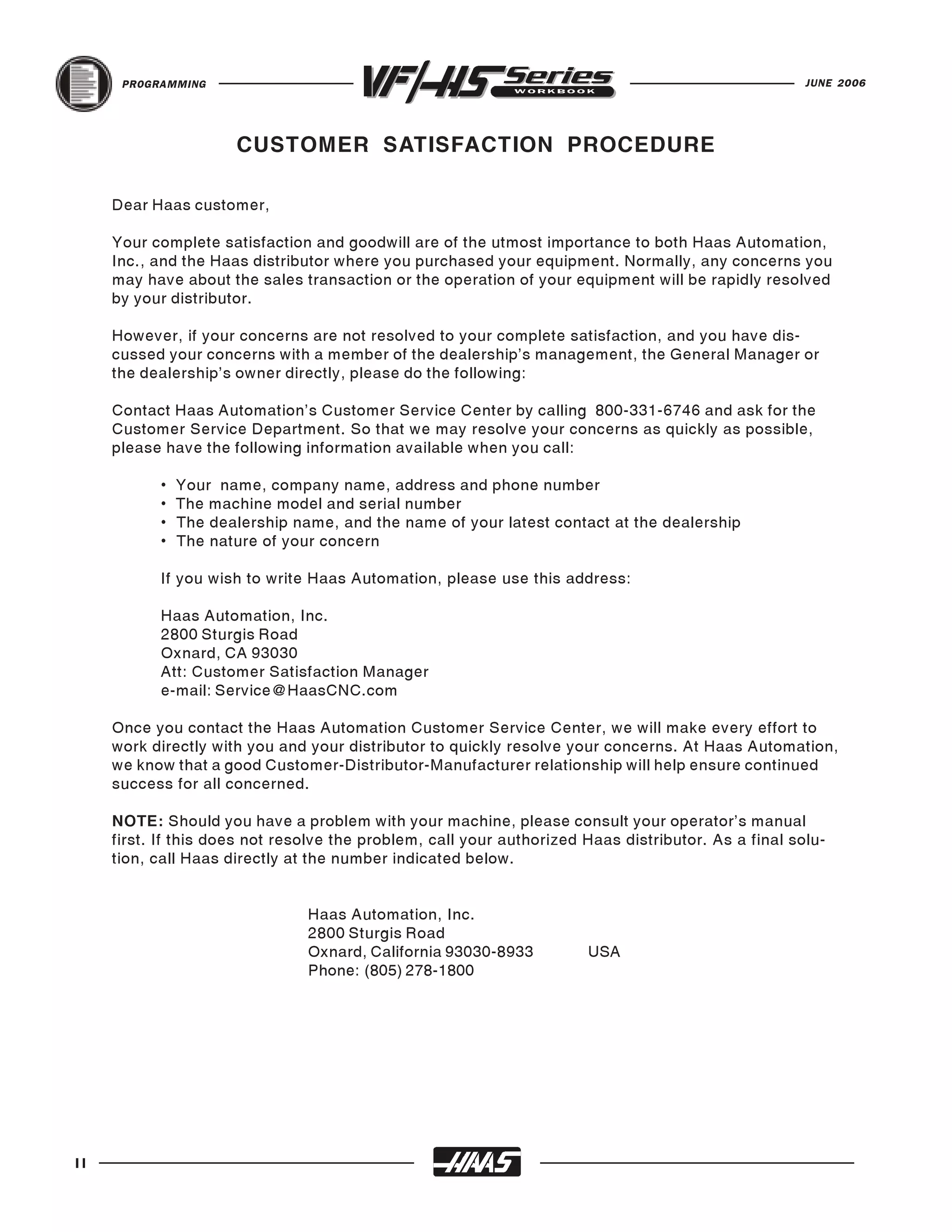 PROGRAMMING                                                                                     JUNE 2006




                      CUSTOMER SATISFACTION PROCEDURE

     Dear Haas customer,

     Your complete satisfaction and goodwill are of the utmost importance to both Haas Automation,
     Inc., and the Haas distributor where you purchased your equipment. Normally, any concerns you
     may have about the sales transaction or the operation of your equipment will be rapidly resolved
     by your distributor.

     However, if your concerns are not resolved to your complete satisfaction, and you have dis-
     cussed your concerns with a member of the dealership’s management, the General Manager or
     the dealership’s owner directly, please do the following:

     Contact Haas Automation’s Customer Service Center by calling 800-331-6746 and ask for the
     Customer Service Department. So that we may resolve your concerns as quickly as possible,
     please have the following information available when you call:

           •   Your name, company name, address and phone number
           •   The machine model and serial number
           •   The dealership name, and the name of your latest contact at the dealership
           •   The nature of your concern

           If you wish to write Haas Automation, please use this address:

           Haas Automation, Inc.
           2800 Sturgis Road
           Oxnard, CA 93030
           Att: Customer Satisfaction Manager
           e-mail: Service@HaasCNC.com

     Once you contact the Haas Automation Customer Service Center, we will make every effort to
     work directly with you and your distributor to quickly resolve your concerns. At Haas Automation,
     we know that a good Customer-Distributor-Manufacturer relationship will help ensure continued
     success for all concerned.

     NOTE: Should you have a problem with your machine, please consult your operator's manual
     first. If this does not resolve the problem, call your authorized Haas distributor. As a final solu-
     tion, call Haas directly at the number indicated below.


                                Haas Automation, Inc.
                                2800 Sturgis Road
                                Oxnard, California 93030-8933          USA
                                Phone: (805) 278-1800




II
 