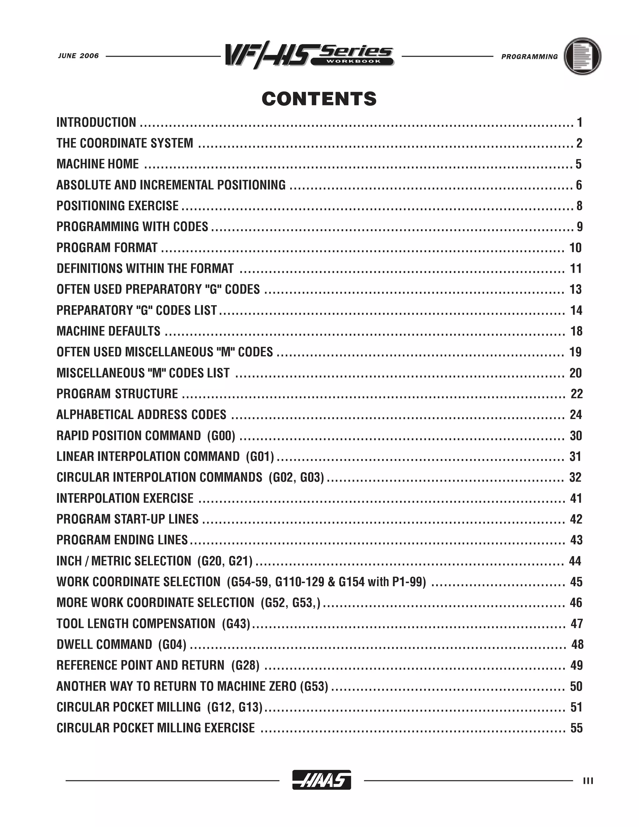 JUNE 2006                                                                                           PROGRAMMING




                                              CONTENTS
INTRODUCTION ........................................................................................................ 1
THE COORDINATE SYSTEM .......................................................................................... 2
MACHINE HOME ....................................................................................................... 5
ABSOLUTE AND INCREMENTAL POSITIONING .................................................................... 6
POSITIONING EXERCISE .............................................................................................. 8
PROGRAMMING WITH CODES ....................................................................................... 9
PROGRAM FORMAT ................................................................................................. 10
DEFINITIONS WITHIN THE FORMAT .............................................................................. 11
OFTEN USED PREPARATORY "G" CODES ........................................................................ 13
PREPARATORY "G" CODES LIST ................................................................................... 14
MACHINE DEFAULTS ................................................................................................ 18
OFTEN USED MISCELLANEOUS "M" CODES ..................................................................... 19
MISCELLANEOUS "M" CODES LIST ............................................................................... 20
PROGRAM STRUCTURE ............................................................................................ 22
ALPHABETICAL ADDRESS CODES ................................................................................ 24
RAPID POSITION COMMAND (G00) .............................................................................. 30
LINEAR INTERPOLATION COMMAND (G01) ..................................................................... 31
CIRCULAR INTERPOLATION COMMANDS (G02, G03) ......................................................... 32
INTERPOLATION EXERCISE ........................................................................................ 41
PROGRAM START-UP LINES ....................................................................................... 42
PROGRAM ENDING LINES.......................................................................................... 43
INCH / METRIC SELECTION (G20, G21) .......................................................................... 44
WORK COORDINATE SELECTION (G54-59, G110-129 & G154 with P1-99) ................................ 45
MORE WORK COORDINATE SELECTION (G52, G53,) .......................................................... 46
TOOL LENGTH COMPENSATION (G43)........................................................................... 47
DWELL COMMAND (G04) .......................................................................................... 48
REFERENCE POINT AND RETURN (G28) ........................................................................ 49
ANOTHER WAY TO RETURN TO MACHINE ZERO (G53) ........................................................ 50
CIRCULAR POCKET MILLING (G12, G13)........................................................................ 51
CIRCULAR POCKET MILLING EXERCISE ......................................................................... 55



                                                                                                                          III
 