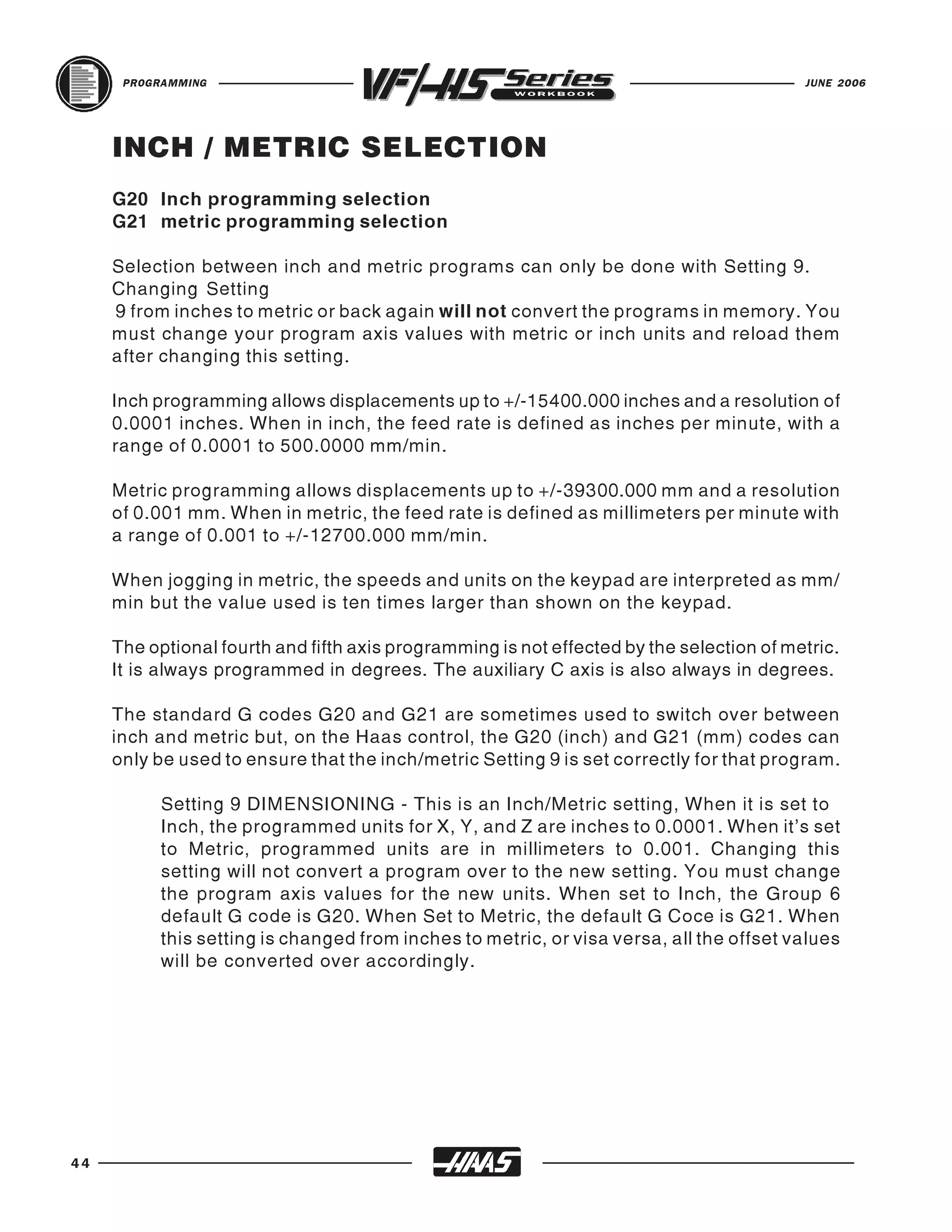PROGRAMMING                                                                         JUNE 2006




     INCH / METRIC SELECTION
     G20 Inch programming selection
     G21 metric programming selection

     Selection between inch and metric programs can only be done with Setting 9.
     Changing Setting
     9 from inches to metric or back again will not convert the programs in memory. You
     must change your program axis values with metric or inch units and reload them
     after changing this setting.

     Inch programming allows displacements up to +/-15400.000 inches and a resolution of
     0.0001 inches. When in inch, the feed rate is defined as inches per minute, with a
     range of 0.0001 to 500.0000 mm/min.

     Metric programming allows displacements up to +/-39300.000 mm and a resolution
     of 0.001 mm. When in metric, the feed rate is defined as millimeters per minute with
     a range of 0.001 to +/-12700.000 mm/min.

     When jogging in metric, the speeds and units on the keypad are interpreted as mm/
     min but the value used is ten times larger than shown on the keypad.

     The optional fourth and fifth axis programming is not effected by the selection of metric.
     It is always programmed in degrees. The auxiliary C axis is also always in degrees.

     The standard G codes G20 and G21 are sometimes used to switch over between
     inch and metric but, on the Haas control, the G20 (inch) and G21 (mm) codes can
     only be used to ensure that the inch/metric Setting 9 is set correctly for that program.

           Setting 9 DIMENSIONING - This is an Inch/Metric setting, When it is set to
           Inch, the programmed units for X, Y, and Z are inches to 0.0001. When it's set
           to Metric, programmed units are in millimeters to 0.001. Changing this
           setting will not convert a program over to the new setting. You must change
           the program axis values for the new units. When set to Inch, the Group 6
           default G code is G20. When Set to Metric, the default G Coce is G21. When
           this setting is changed from inches to metric, or visa versa, all the offset values
           will be converted over accordingly.




44
 