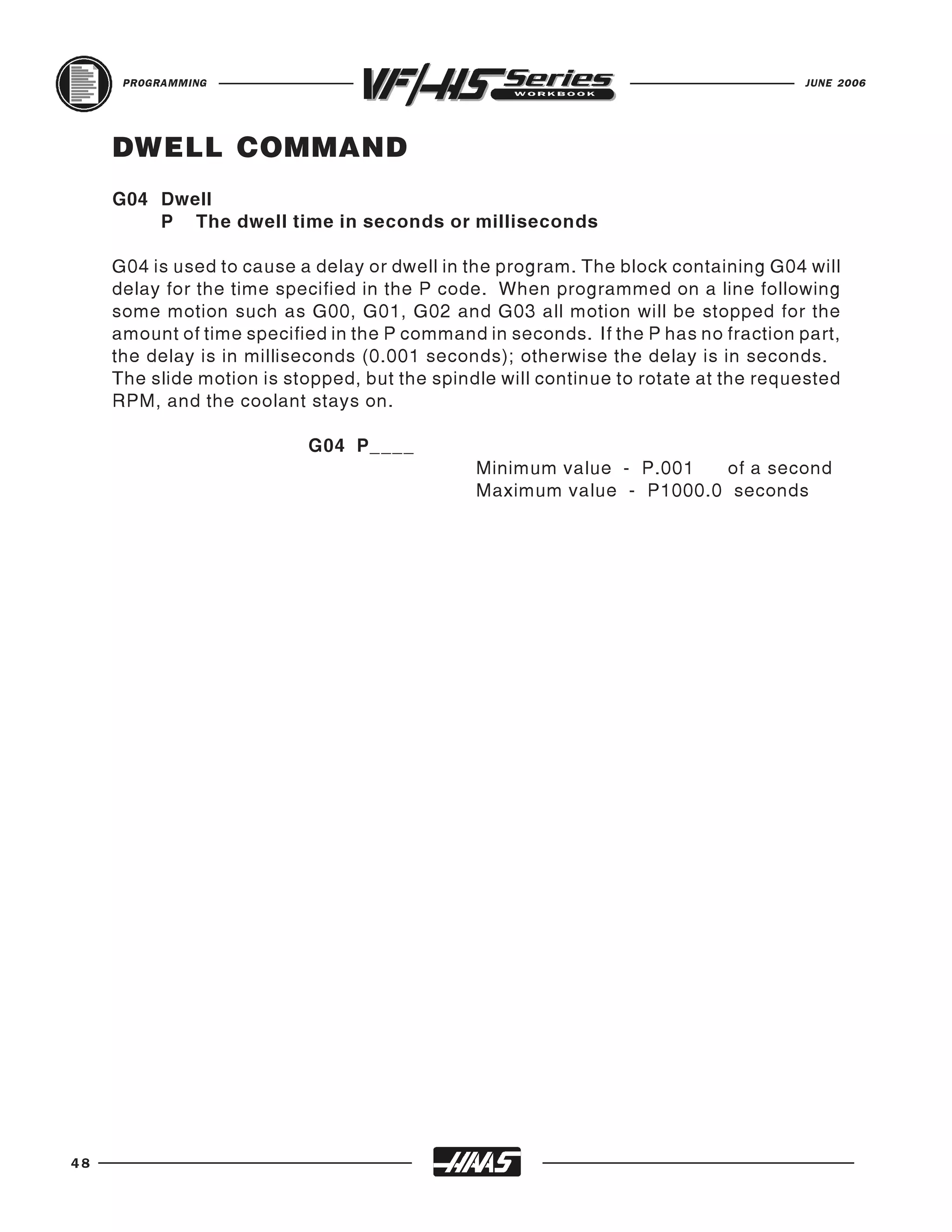 PROGRAMMING                                                                    JUNE 2006




     DWELL COMMAND
     G04 Dwell
         P The dwell time in seconds or milliseconds

     G04 is used to cause a delay or dwell in the program. The block containing G04 will
     delay for the time specified in the P code. When programmed on a line following
     some motion such as G00, G01, G02 and G03 all motion will be stopped for the
     amount of time specified in the P command in seconds. If the P has no fraction part,
     the delay is in milliseconds (0.001 seconds); otherwise the delay is in seconds.
     The slide motion is stopped, but the spindle will continue to rotate at the requested
     RPM, and the coolant stays on.

                           G04 P____
                                               Minimum value - P.001  of a second
                                               Maximum value - P1000.0 seconds




48
 