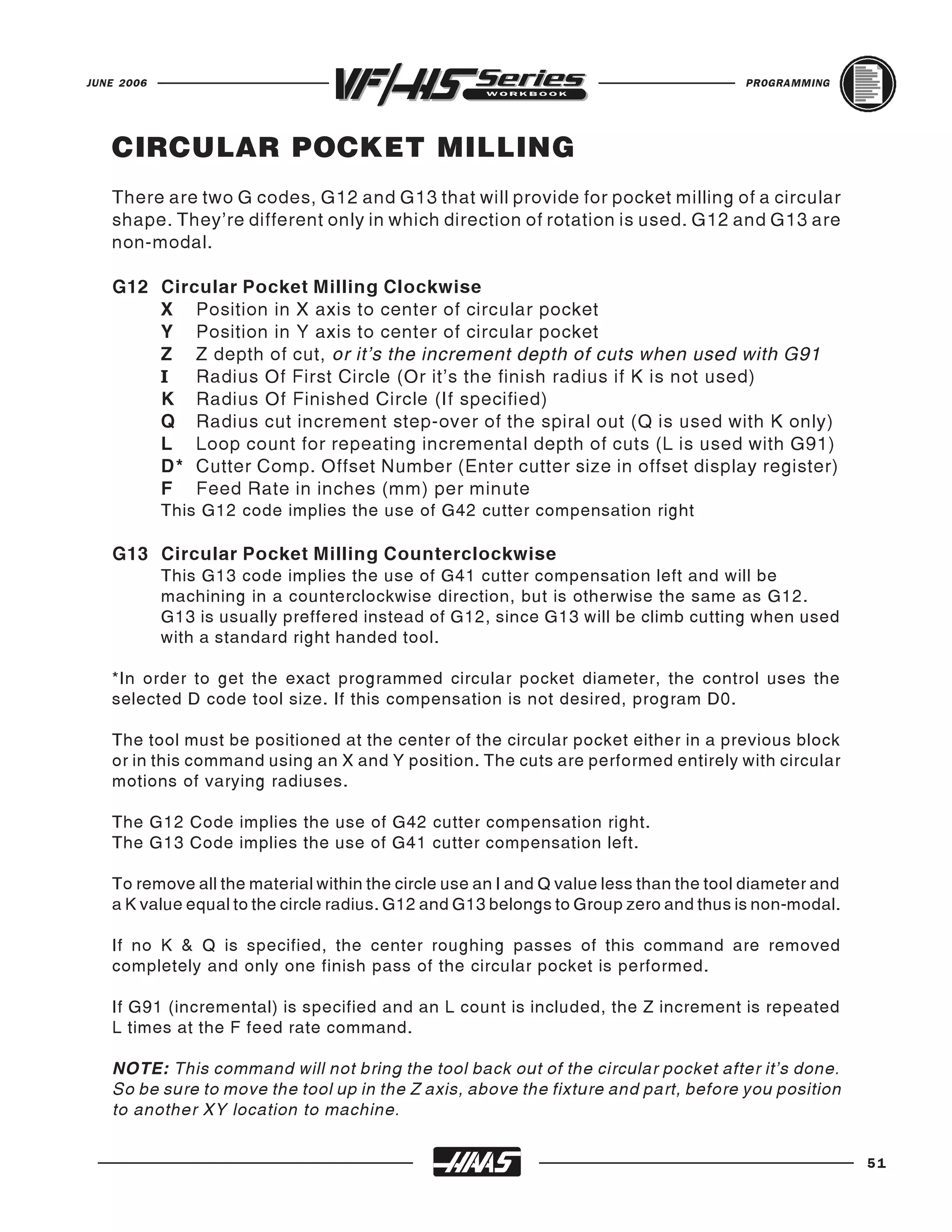 JUNE 2006                                                                              PROGRAMMING




   CIRCULAR POCKET MILLING
   There are two G codes, G12 and G13 that will provide for pocket milling of a circular
   shape. They're different only in which direction of rotation is used. G12 and G13 are
   non-modal.

   G12 Circular Pocket Milling Clockwise
       X Position in X axis to center of circular pocket
       Y Position in Y axis to center of circular pocket
       Z Z depth of cut, or it's the increment depth of cuts when used with G91
       I Radius Of First Circle (Or it's the finish radius if K is not used)
       K Radius Of Finished Circle (If specified)
       Q Radius cut increment step-over of the spiral out (Q is used with K only)
       L Loop count for repeating incremental depth of cuts (L is used with G91)
       D* Cutter Comp. Offset Number (Enter cutter size in offset display register)
       F Feed Rate in inches (mm) per minute
            This G12 code implies the use of G42 cutter compensation right

   G13 Circular Pocket Milling Counterclockwise
            This G13 code implies the use of G41 cutter compensation left and will be
            machining in a counterclockwise direction, but is otherwise the same as G12.
            G13 is usually preffered instead of G12, since G13 will be climb cutting when used
            with a standard right handed tool.

   *In order to get the exact programmed circular pocket diameter, the control uses the
   selected D code tool size. If this compensation is not desired, program D0.

   The tool must be positioned at the center of the circular pocket either in a previous block
   or in this command using an X and Y position. The cuts are performed entirely with circular
   motions of varying radiuses.

   The G12 Code implies the use of G42 cutter compensation right.
   The G13 Code implies the use of G41 cutter compensation left.

   To remove all the material within the circle use an I and Q value less than the tool diameter and
   a K value equal to the circle radius. G12 and G13 belongs to Group zero and thus is non-modal.

   If no K & Q is specified, the center roughing passes of this command are removed
   completely and only one finish pass of the circular pocket is performed.

   If G91 (incremental) is specified and an L count is included, the Z increment is repeated
   L times at the F feed rate command.

   NOTE: This command will not bring the tool back out of the circular pocket after it's done.
   So be sure to move the tool up in the Z axis, above the fixture and part, before you position
   to another XY location to machine.


                                                                                                       51
 