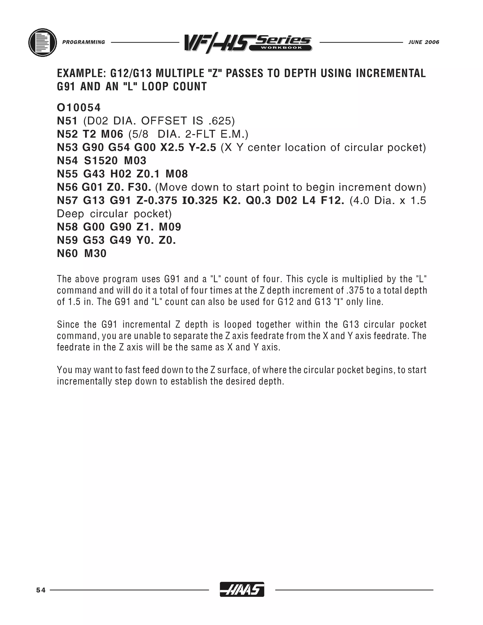 PROGRAMMING                                                                             JUNE 2006




     EXAMPLE: G12/G13 MULTIPLE "Z" PASSES TO DEPTH USING INCREMENTAL


     O 10054
     G91 AND AN "L" LOOP COUNT


     N51 (D02 DIA. OFFSET IS .625)
     N52 T2 M06 (5/8 DIA. 2-FLT E.M.)
     N53 G90 G54 G00 X2.5 Y-2.5 (X Y center location of circular pocket)
     N54 S1520 M03
     N55 G43 H02 Z0.1 M08
     N56 G01 Z0. F30. (Move down to start point to begin increment down)
     N57 G13 G91 Z-0.375 I0.325 K2. Q0.3 D02 L4 F12. (4.0 Dia. x 1.5
     Deep circular pocket)
     N58 G00 G90 Z1. M09
     N59 G53 G49 Y0. Z0.
     N60 M30

     The above program uses G91 and a "L" count of four. This cycle is multiplied by the "L"
     command and will do it a total of four times at the Z depth increment of .375 to a total depth
     of 1.5 in. The G91 and "L" count can also be used for G12 and G13 "I" only line.

     Since the G91 incremental Z depth is looped together within the G13 circular pocket
     command, you are unable to separate the Z axis feedrate from the X and Y axis feedrate. The
     feedrate in the Z axis will be the same as X and Y axis.

     You may want to fast feed down to the Z surface, of where the circular pocket begins, to start
     incrementally step down to establish the desired depth.




54
 