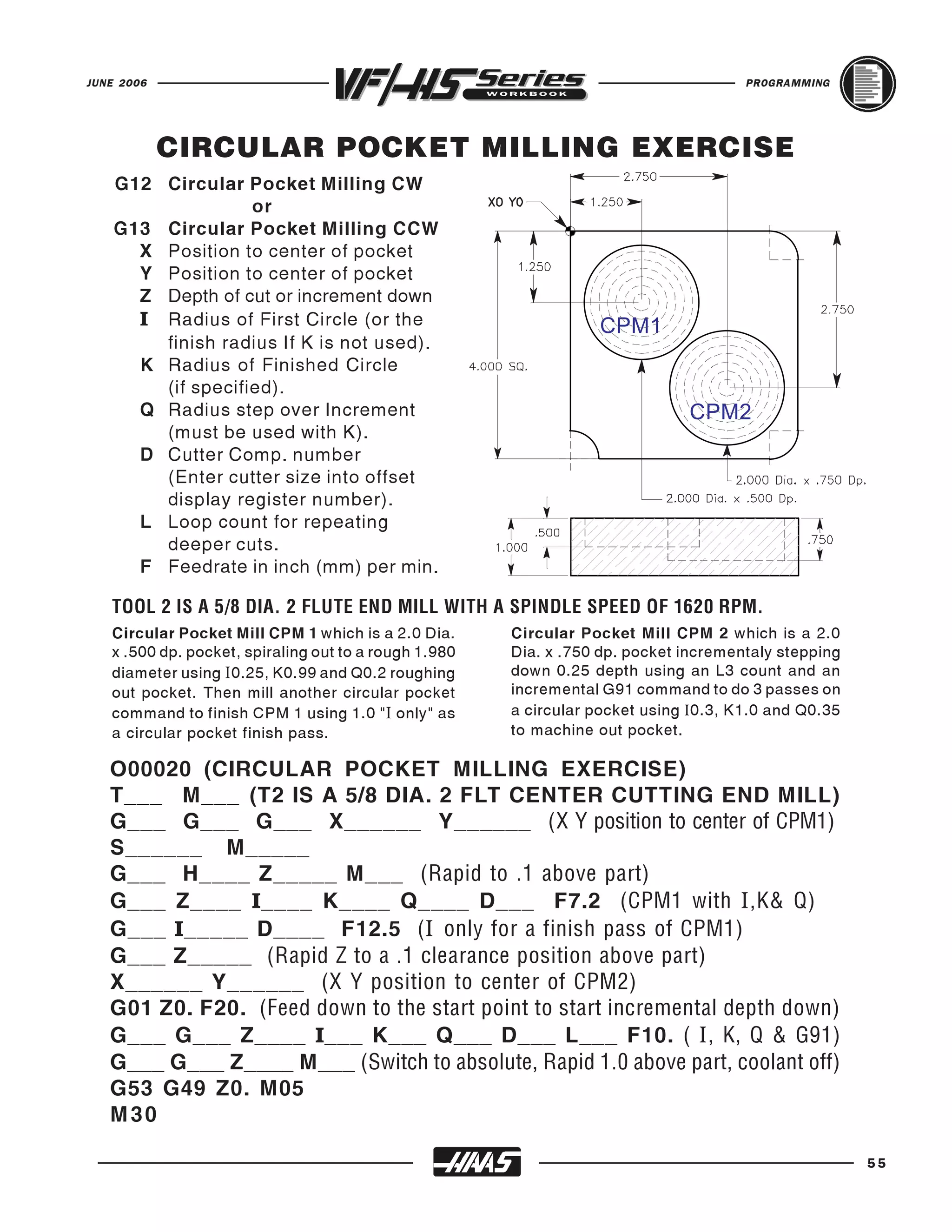 JUNE 2006                                                                             PROGRAMMING




            CIRCULAR POCKET MILLING EXERCISE
    G12 Circular Pocket Milling CW
                   or
    G13 Circular Pocket Milling CCW
      X Position to center of pocket
      Y Position to center of pocket
      Z Depth of cut or increment down
      I Radius of First Circle (or the
        finish radius If K is not used).
      K Radius of Finished Circle
                                                                  CPM1

        (if specified).
      Q Radius step over Increment
        (must be used with K).
                                                                              CPM2
      D Cutter Comp. number
        (Enter cutter size into offset
        display register number).
      L Loop count for repeating
        deeper cuts.
      F Feedrate in inch (mm) per min.


   Circular Pocket Mill CPM 1 which is a 2.0 Dia.      Circular Pocket Mill CPM 2 which is a 2.0
   TOOL 2 IS A 5/8 DIA. 2 FLUTE END MILL WITH A SPINDLE SPEED OF 1620 RPM.

   x .500 dp. pocket, spiraling out to a rough 1.980   Dia. x .750 dp. pocket incrementaly stepping
   diameter using I 0.25, K0.99 and Q0.2 roughing      down 0.25 depth using an L3 count and an
   out pocket. Then mill another circular pocket       incremental G91 command to do 3 passes on
   command to finish CPM 1 using 1.0 "I only" as       a circular pocket using I0.3, K1.0 and Q0.35
   a circular pocket finish pass.                      to machine out pocket.

   O00020 (CIRCULAR POCKET MILLING EXERCISE)
   T___ M___ (T2 IS A 5/8 DIA. 2 FLT CENTER CUTTING END MILL)
   G___ G___ G___ X______ Y______ (X Y position to center of CPM1)
   S______ M_____
   G___ H____ Z_____ M___ (Rapid to .1 above part)
   G___ Z____ I____ K____ Q____ D___ F7.2 (CPM1 with I ,K& Q)
   G___ I_____ D____ F12.5 ( I only for a finish pass of CPM1)
   G___ Z_____ (Rapid Z to a .1 clearance position above part)
   X______ Y______ (X Y position to center of CPM2)
   G01 Z0. F20. (Feed down to the start point to start incremental depth down)
   G___ G___ Z____ I___ K___ Q___ D___ L___ F10. ( I , K, Q & G91)
   G___ G___ Z____ M___ (Switch to absolute, Rapid 1.0 above part, coolant off)
   G53 G49 Z0. M05
   M30

                                                                                                      55
 