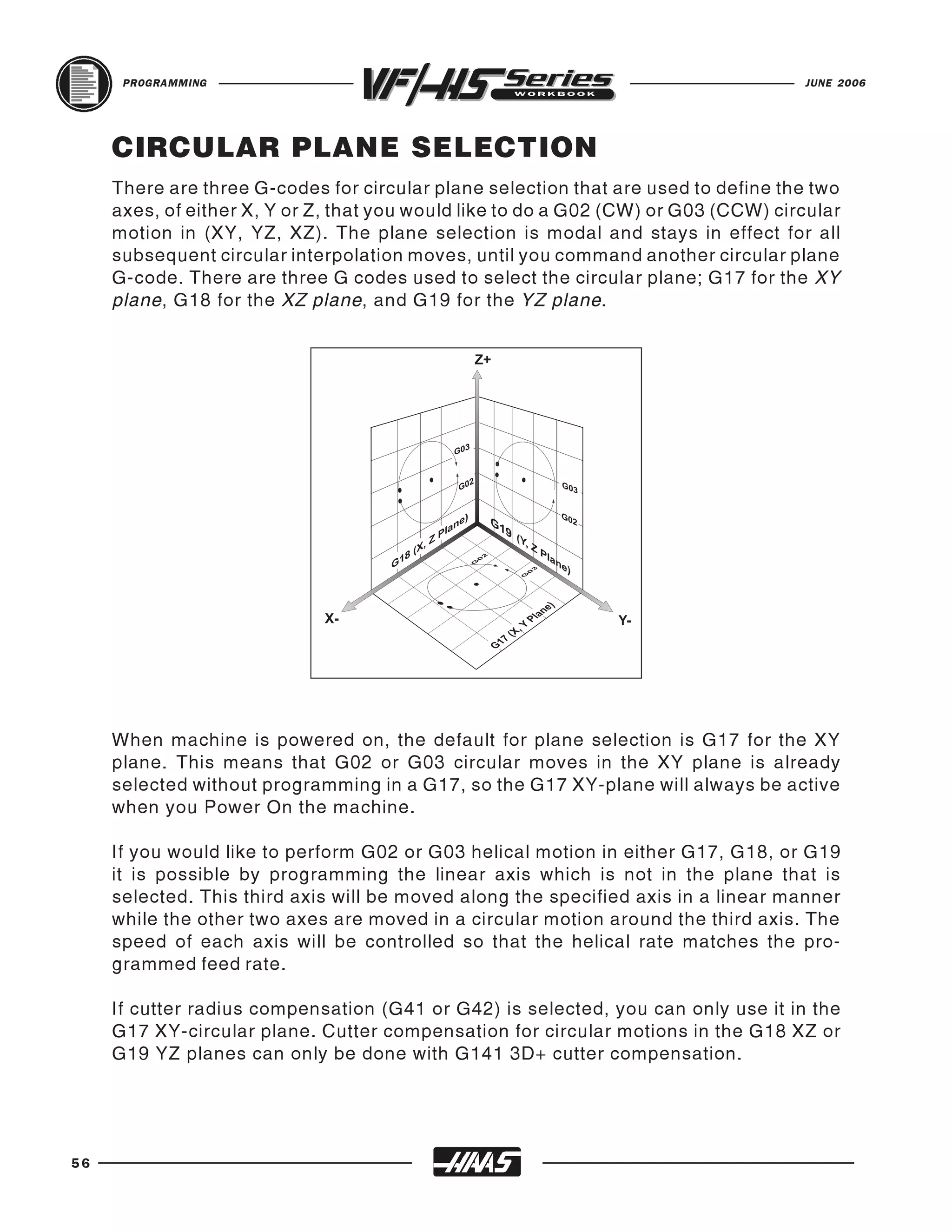 PROGRAMMING                                                                    JUNE 2006




     CIRCULAR PLANE SELECTION
     There are three G-codes for circular plane selection that are used to define the two
     axes, of either X, Y or Z, that you would like to do a G02 (CW) or G03 (CCW) circular
     motion in (XY, YZ, XZ). The plane selection is modal and stays in effect for all
     subsequent circular interpolation moves, until you command another circular plane
     G-code. There are three G codes used to select the circular plane; G17 for the XY
     plane, G18 for the XZ plane, and G19 for the YZ plane.




     When machine is powered on, the default for plane selection is G17 for the XY
     plane. This means that G02 or G03 circular moves in the XY plane is already
     selected without programming in a G17, so the G17 XY-plane will always be active
     when you Power On the machine.

     If you would like to perform G02 or G03 helical motion in either G17, G18, or G19
     it is possible by programming the linear axis which is not in the plane that is
     selected. This third axis will be moved along the specified axis in a linear manner
     while the other two axes are moved in a circular motion around the third axis. The
     speed of each axis will be controlled so that the helical rate matches the pro-
     grammed feed rate.

     If cutter radius compensation (G41 or G42) is selected, you can only use it in the
     G17 XY-circular plane. Cutter compensation for circular motions in the G18 XZ or
     G19 YZ planes can only be done with G141 3D+ cutter compensation.




56
 