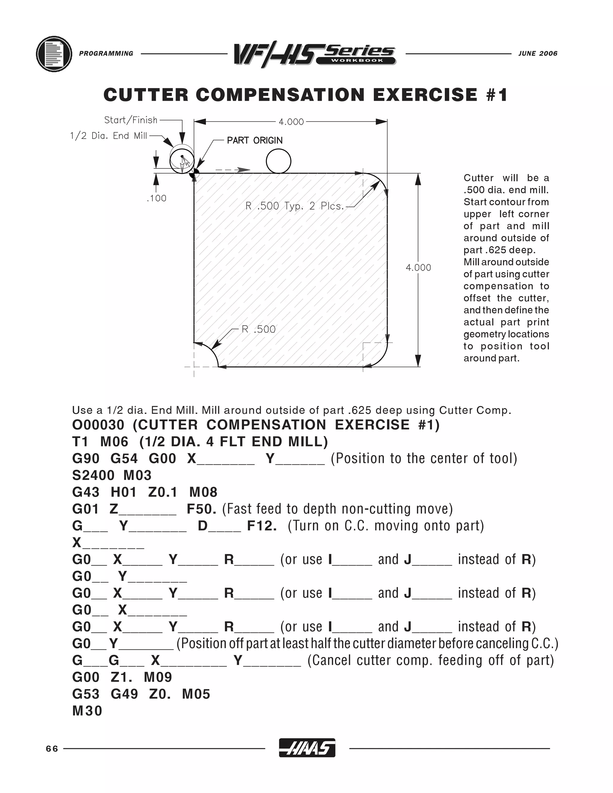 PROGRAMMING                                                                        JUNE 2006




           CUTTER COMPENSATION EXERCISE #1



                                                                             Cutter will be a
                                                                             .500 dia. end mill.
                                                                             Start contour from
                                                                             upper left corner
                                                                             of part and mill
                                                                             around outside of
                                                                             part .625 deep.
                                                                             Mill around outside
                                                                             of part using cutter
                                                                             compensation to
                                                                             offset the cutter,
                                                                             and then define the
                                                                             actual part print
                                                                             geometry locations
                                                                             to position tool
                                                                             around part.




     Use a 1/2 dia. End Mill. Mill around outside of part .625 deep using Cutter Comp.
     O00030 (CUTTER COMPENSATION EXERCISE #1)
     T1 M06 (1/2 DIA. 4 FLT END MILL)
     G90 G54 G00 X_______ Y______ (Position to the center of tool)
     S2400 M03
     G43 H01 Z0.1 M08
     G01 Z_______ F50. (Fast feed to depth non-cutting move)
     G___ Y_______ D____ F12. (Turn on C.C. moving onto part)
     X_______
     G0__ X_____ Y_____ R_____ (or use I_____ and J_____ instead of R)
     G0__ Y_______
     G0__ X_____ Y_____ R_____ (or use I_____ and J_____ instead of R)
     G0__ X_______
     G0__ X_____ Y_____ R_____ (or use I_____ and J_____ instead of R)
     G0__ Y_______ (Position off part at least half the cutter diameter before canceling C.C.)
     G___G___ X________ Y_______ (Cancel cutter comp. feeding off of part)
     G00 Z1. M09
     G53 G49 Z0. M05
     M30

66
 