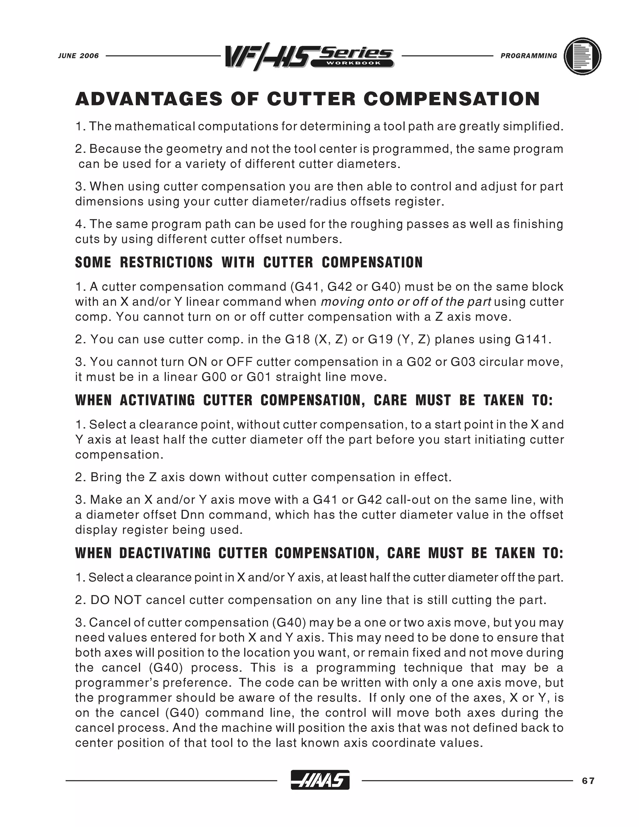 JUNE 2006                                                                            PROGRAMMING




   ADVANTAGES OF CUTTER COMPENSATION
   1. The mathematical computations for determining a tool path are greatly simplified.
   2. Because the geometry and not the tool center is programmed, the same program
   can be used for a variety of different cutter diameters.
   3. When using cutter compensation you are then able to control and adjust for part
   dimensions using your cutter diameter/radius offsets register.
   4. The same program path can be used for the roughing passes as well as finishing
   cuts by using different cutter offset numbers.
   SOME RESTRICTIONS WITH CUTTER COMPENSATION
   1. A cutter compensation command (G41, G42 or G40) must be on the same block
   with an X and/or Y linear command when moving onto or off of the part using cutter
   comp. You cannot turn on or off cutter compensation with a Z axis move.
   2. You can use cutter comp. in the G18 (X, Z) or G19 (Y, Z) planes using G141.
   3. You cannot turn ON or OFF cutter compensation in a G02 or G03 circular move,
   it must be in a linear G00 or G01 straight line move.
   WHEN ACTIVATING CUTTER COMPENSATION, CARE MUST BE TAKEN TO:
   1. Select a clearance point, without cutter compensation, to a start point in the X and
   Y axis at least half the cutter diameter off the part before you start initiating cutter
   compensation.
   2. Bring the Z axis down without cutter compensation in effect.
   3. Make an X and/or Y axis move with a G41 or G42 call-out on the same line, with
   a diameter offset Dnn command, which has the cutter diameter value in the offset
   display register being used.
   WHEN DEACTIVATING CUTTER COMPENSATION, CARE MUST BE TAKEN TO:
   1. Select a clearance point in X and/or Y axis, at least half the cutter diameter off the part.
   2. DO NOT cancel cutter compensation on any line that is still cutting the part.
   3. Cancel of cutter compensation (G40) may be a one or two axis move, but you may
   need values entered for both X and Y axis. This may need to be done to ensure that
   both axes will position to the location you want, or remain fixed and not move during
   the cancel (G40) process. This is a programming technique that may be a
   programmer's preference. The code can be written with only a one axis move, but
   the programmer should be aware of the results. If only one of the axes, X or Y, is
   on the cancel (G40) command line, the control will move both axes during the
   cancel process. And the machine will position the axis that was not defined back to
   center position of that tool to the last known axis coordinate values.

                                                                                                     67
 
