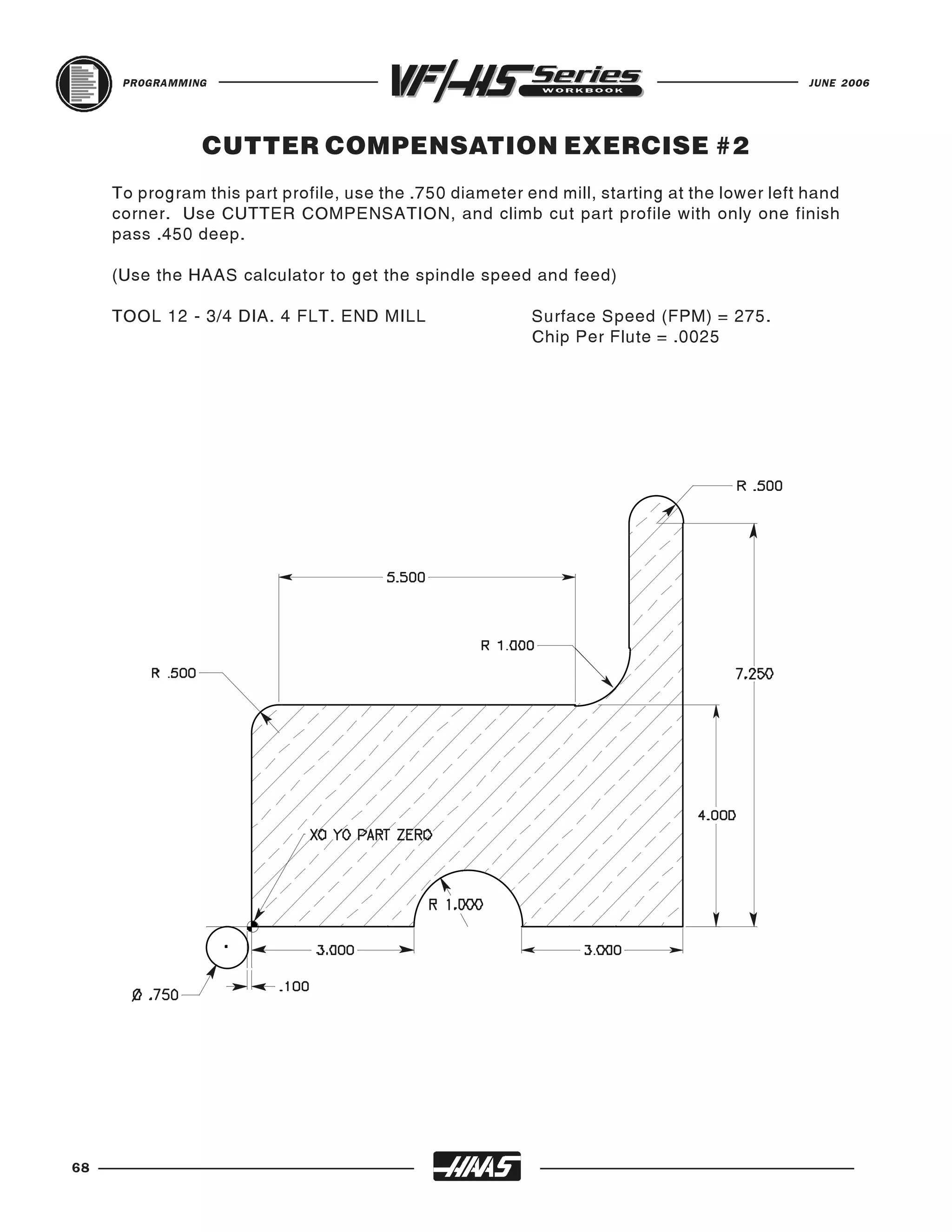 PROGRAMMING                                                                             JUNE 2006




                CUTTER COMPENSATION EXERCISE #2
     To program this part profile, use the .750 diameter end mill, starting at the lower left hand
     corner. Use CUTTER COMPENSATION, and climb cut part profile with only one finish
     pass .450 deep.

     (Use the HAAS calculator to get the spindle speed and feed)

     TOOL 12 - 3/4 DIA. 4 FLT. END MILL                   Surface Speed (FPM) = 275.
                                                          Chip Per Flute = .0025




68
 