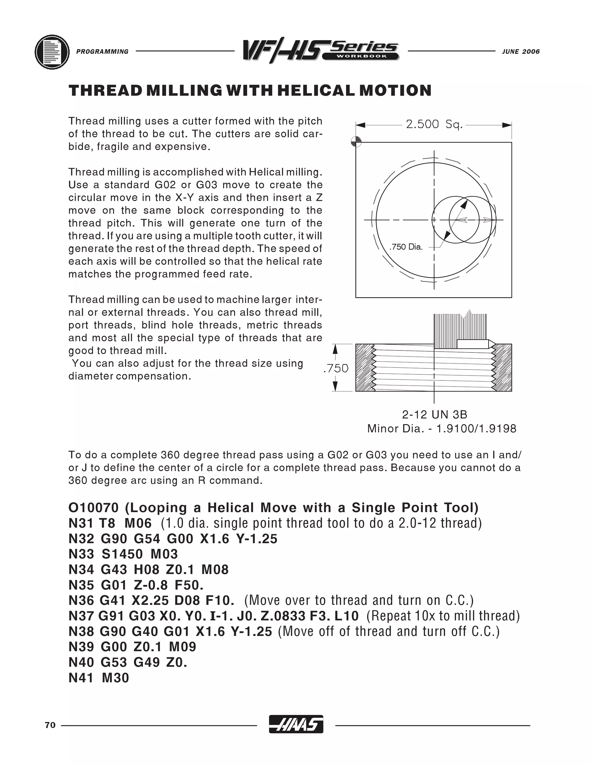PROGRAMMING                                                                         JUNE 2006




     THREAD MILLING WITH HELICAL MOTION
     Thread milling uses a cutter formed with the pitch
     of the thread to be cut. The cutters are solid car-
     bide, fragile and expensive.

     Thread milling is accomplished with Helical milling.
     Use a standard G02 or G03 move to create the
     circular move in the X-Y axis and then insert a Z
     move on the same block corresponding to the
     thread pitch. This will generate one turn of the
     thread. If you are using a multiple tooth cutter, it will
     generate the rest of the thread depth. The speed of
     each axis will be controlled so that the helical rate
                                                                    .750 Dia.


     matches the programmed feed rate.

     Thread milling can be used to machine larger inter-
     nal or external threads. You can also thread mill,
     port threads, blind hole threads, metric threads
     and most all the special type of threads that are
     good to thread mill.
      You can also adjust for the thread size using
     diameter compensation.


                                                                       2-12 UN 3B
                                                                 Minor Dia. - 1.9100/1.9198

     To do a complete 360 degree thread pass using a G02 or G03 you need to use an I and/
     or J to define the center of a circle for a complete thread pass. Because you cannot do a
     360 degree arc using an R command.

     O10070 (Looping a Helical Move with a Single Point Tool)
     N31 T8 M06 (1.0 dia. single point thread tool to do a 2.0-12 thread)
     N32 G90 G54 G00 X1.6 Y-1.25
     N33 S1450 M03
     N34 G43 H08 Z0.1 M08
     N35 G01 Z-0.8 F50.
     N36 G41 X2.25 D08 F10. (Move over to thread and turn on C.C.)
     N37 G91 G03 X0. Y0. I-1. J0. Z.0833 F3. L10 (Repeat 10x to mill thread)
     N38 G90 G40 G01 X1.6 Y-1.25 (Move off of thread and turn off C.C.)
     N39 G00 Z0.1 M09
     N40 G53 G49 Z0.
     N41 M30


70
 