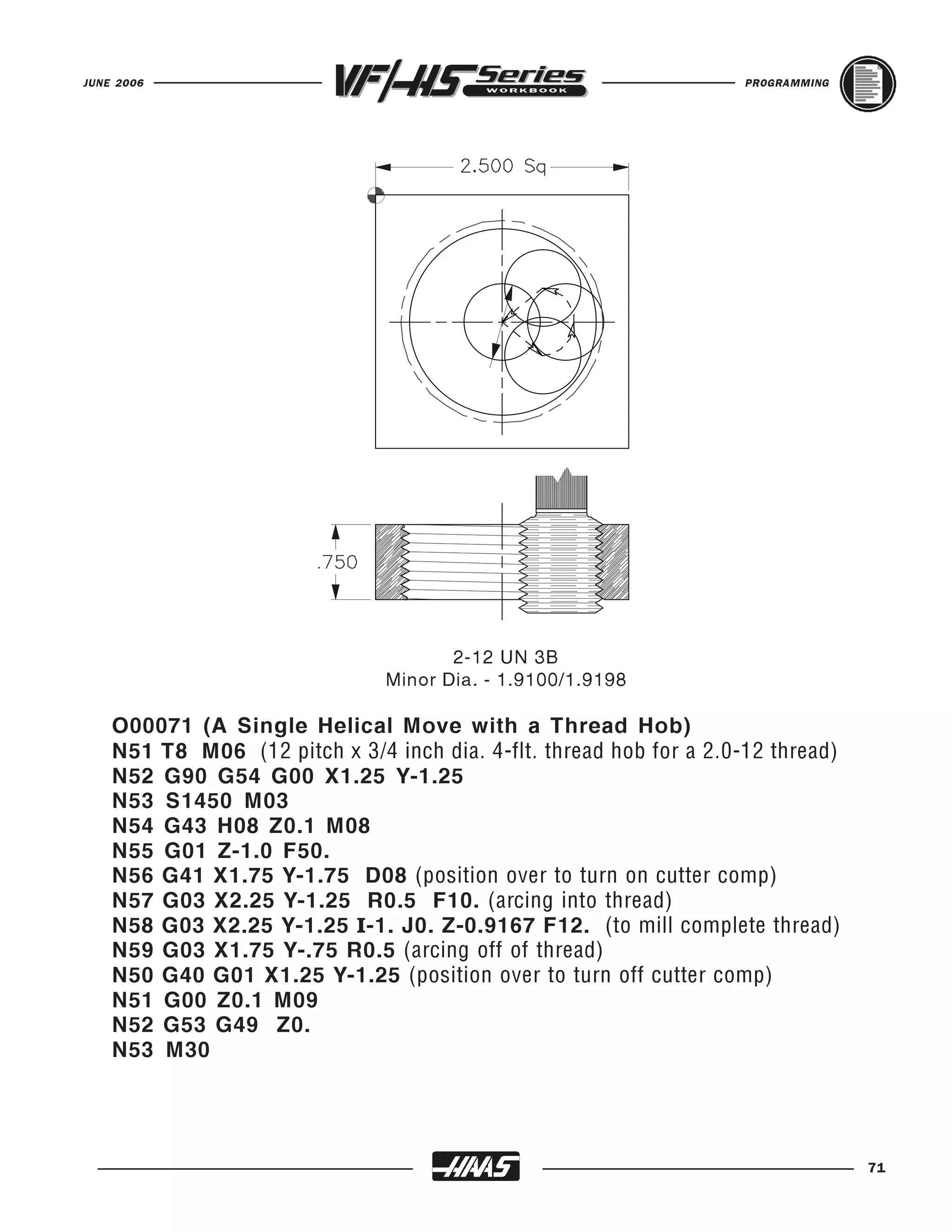 JUNE 2006                                                            PROGRAMMING




                                       2-12 UN 3B
                                Minor Dia. - 1.9100/1.9198

    O00071 (A Single Helical Move with a Thread Hob)
    N51 T8 M06 (12 pitch x 3/4 inch dia. 4-flt. thread hob for a 2.0-12 thread)
    N52 G90 G54 G00 X1.25 Y-1.25
    N53 S1450 M03
    N54 G43 H08 Z0.1 M08
    N55 G01 Z-1.0 F50.
    N56 G41 X1.75 Y-1.75 D08 (position over to turn on cutter comp)
    N57 G03 X2.25 Y-1.25 R0.5 F10. (arcing into thread)
    N58 G03 X2.25 Y-1.25 I-1. J0. Z-0.9167 F12. (to mill complete thread)
    N59 G03 X1.75 Y-.75 R0.5 (arcing off of thread)
    N50 G40 G01 X1.25 Y-1.25 (position over to turn off cutter comp)
    N51 G00 Z0.1 M09
    N52 G53 G49 Z0.
    N53 M30




                                                                                   71
 