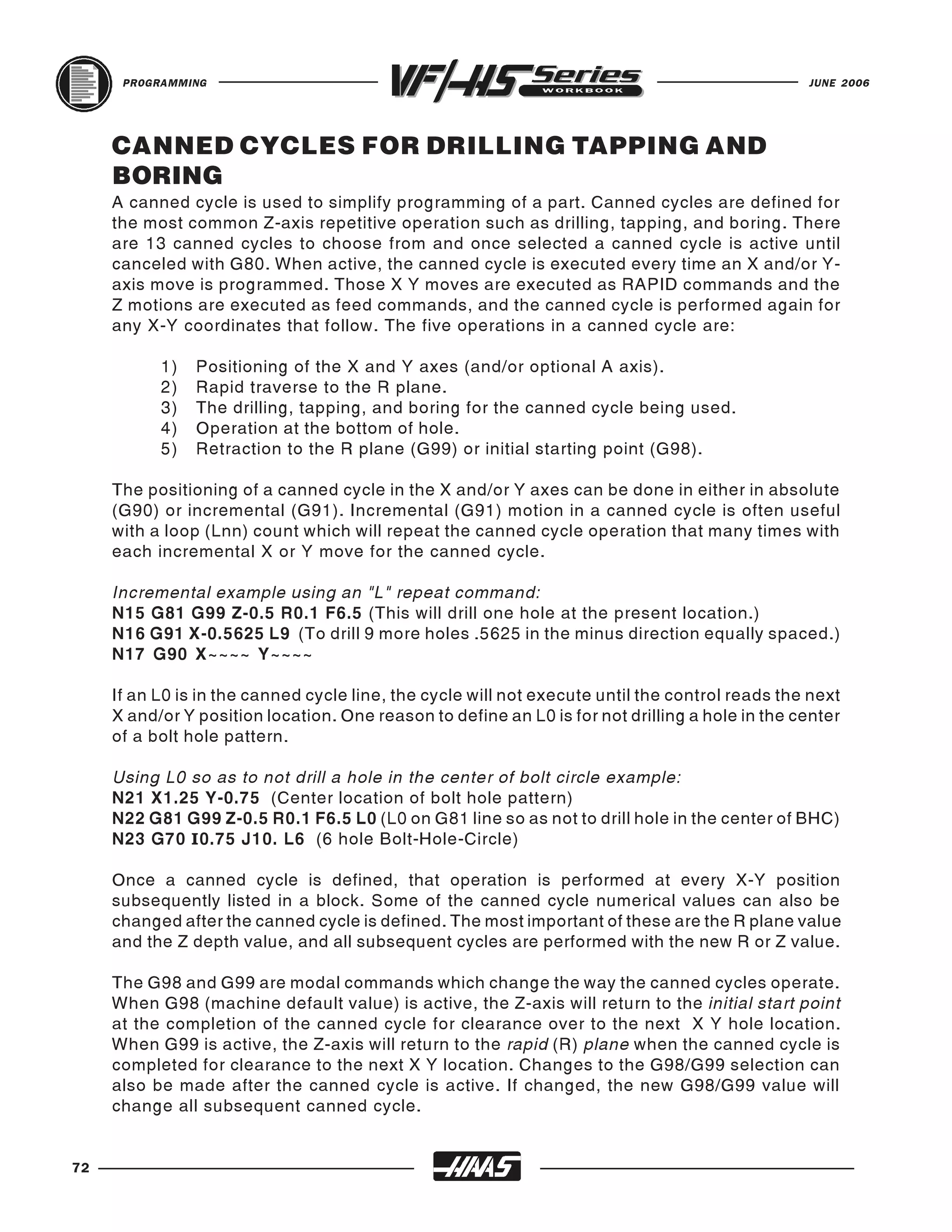 PROGRAMMING                                                                                JUNE 2006




     CANNED CYCLES FOR DRILLING TAPPING AND
     BORING
     A canned cycle is used to simplify programming of a part. Canned cycles are defined for
     the most common Z-axis repetitive operation such as drilling, tapping, and boring. There
     are 13 canned cycles to choose from and once selected a canned cycle is active until
     canceled with G80. When active, the canned cycle is executed every time an X and/or Y-
     axis move is programmed. Those X Y moves are executed as RAPID commands and the
     Z motions are executed as feed commands, and the canned cycle is performed again for
     any X-Y coordinates that follow. The five operations in a canned cycle are:

           1)   Positioning of the X and Y axes (and/or optional A axis).
           2)   Rapid traverse to the R plane.
           3)   The drilling, tapping, and boring for the canned cycle being used.
           4)   Operation at the bottom of hole.
           5)   Retraction to the R plane (G99) or initial starting point (G98).

     The positioning of a canned cycle in the X and/or Y axes can be done in either in absolute
     (G90) or incremental (G91). Incremental (G91) motion in a canned cycle is often useful
     with a loop (Lnn) count which will repeat the canned cycle operation that many times with
     each incremental X or Y move for the canned cycle.

     Incremental example using an "L" repeat command:
     N15 G81 G99 Z-0.5 R0.1 F6.5 (This will drill one hole at the present location.)
     N16 G91 X-0.5625 L9 (To drill 9 more holes .5625 in the minus direction equally spaced.)
     N17 G90 X~~~~ Y~~~~

     If an L0 is in the canned cycle line, the cycle will not execute until the control reads the next
     X and/or Y position location. One reason to define an L0 is for not drilling a hole in the center
     of a bolt hole pattern.

     Using L0 so as to not drill a hole in the center of bolt circle example:
     N21 X1.25 Y-0.75 (Center location of bolt hole pattern)
     N22 G81 G99 Z-0.5 R0.1 F6.5 L0 (L0 on G81 line so as not to drill hole in the center of BHC)
     N23 G70 I0.75 J10. L6 (6 hole Bolt-Hole-Circle)

     Once a canned cycle is defined, that operation is performed at every X-Y position
     subsequently listed in a block. Some of the canned cycle numerical values can also be
     changed after the canned cycle is defined. The most important of these are the R plane value
     and the Z depth value, and all subsequent cycles are performed with the new R or Z value.

     The G98 and G99 are modal commands which change the way the canned cycles operate.
     When G98 (machine default value) is active, the Z-axis will return to the initial start point
     at the completion of the canned cycle for clearance over to the next X Y hole location.
     When G99 is active, the Z-axis will return to the rapid (R) plane when the canned cycle is
     completed for clearance to the next X Y location. Changes to the G98/G99 selection can
     also be made after the canned cycle is active. If changed, the new G98/G99 value will
     change all subsequent canned cycle.


72
 
