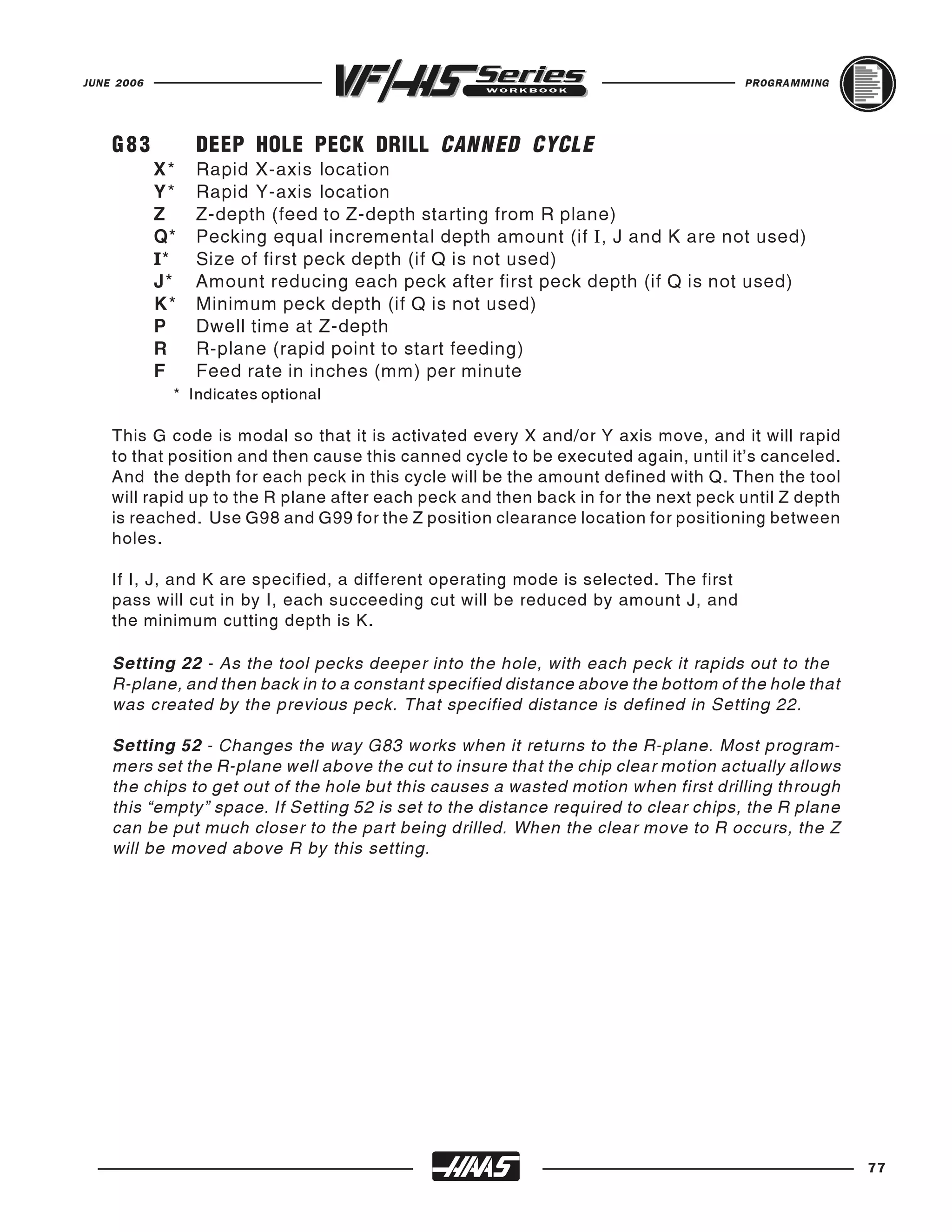 JUNE 2006                                                                             PROGRAMMING




    G83          DEEP HOLE PECK DRILL CANNED CYCLE
            X*   Rapid X-axis location
            Y*   Rapid Y-axis location
            Z    Z-depth (feed to Z-depth starting from R plane)
            Q*   Pecking equal incremental depth amount (if I, J and K are not used)
            I*   Size of first peck depth (if Q is not used)
            J*   Amount reducing each peck after first peck depth (if Q is not used)
            K*   Minimum peck depth (if Q is not used)
            P    Dwell time at Z-depth
            R    R-plane (rapid point to start feeding)
            F    Feed rate in inches (mm) per minute
             * Indicates optional

    This G code is modal so that it is activated every X and/or Y axis move, and it will rapid
    to that position and then cause this canned cycle to be executed again, until it's canceled.
    And the depth for each peck in this cycle will be the amount defined with Q. Then the tool
    will rapid up to the R plane after each peck and then back in for the next peck until Z depth
    is reached. Use G98 and G99 for the Z position clearance location for positioning between
    holes.

    If I, J, and K are specified, a different operating mode is selected. The first
    pass will cut in by I, each succeeding cut will be reduced by amount J, and
    the minimum cutting depth is K.

    Setting 22 - As the tool pecks deeper into the hole, with each peck it rapids out to the
    R-plane, and then back in to a constant specified distance above the bottom of the hole that
    was created by the previous peck. That specified distance is defined in Setting 22.

    Setting 52 - Changes the way G83 works when it returns to the R-plane. Most program-
    mers set the R-plane well above the cut to insure that the chip clear motion actually allows
    the chips to get out of the hole but this causes a wasted motion when first drilling through
    this “empty” space. If Setting 52 is set to the distance required to clear chips, the R plane
    can be put much closer to the part being drilled. When the clear move to R occurs, the Z
    will be moved above R by this setting.




                                                                                                    77
 