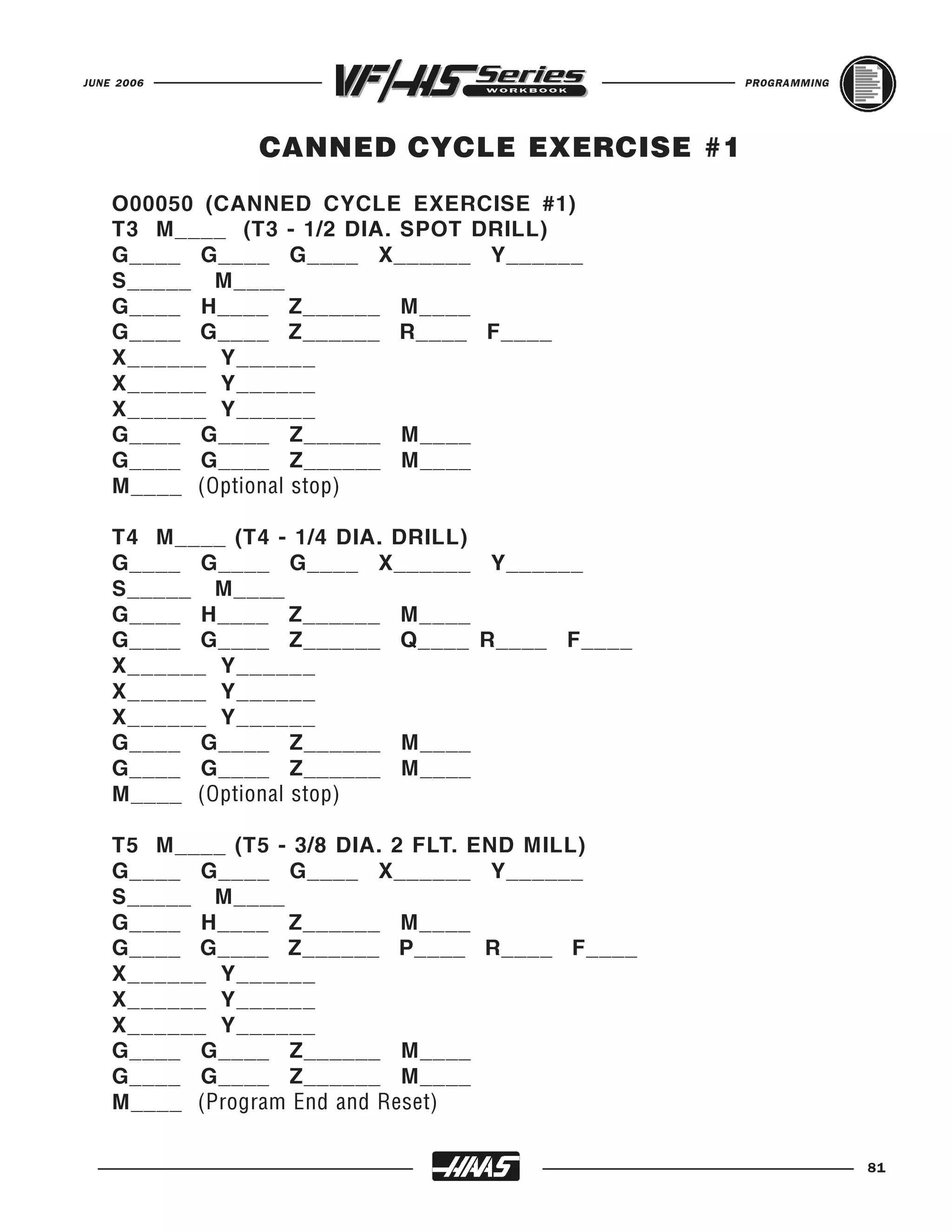 JUNE 2006                                      PROGRAMMING




               CANNED CYCLE EXERCISE #1
    O00050 (CANNED CYCLE EXERCISE #1)
    T3 M____ (T3 - 1/2 DIA. SPOT DRILL)
    G____ G____ G____ X______ Y______
    S_____ M____
    G____ H____ Z______ M____
    G____ G____ Z______ R____ F____
    X______ Y______
    X______ Y______
    X______ Y______
    G____ G____ Z______ M____
    G____ G____ Z______ M____
    M____ (Optional stop)

    T4 M____ (T4 - 1/4 DIA. DRILL)
    G____ G____ G____ X______ Y______
    S_____ M____
    G____ H____ Z______ M____
    G____ G____ Z______ Q____ R____ F____
    X______ Y______
    X______ Y______
    X______ Y______
    G____ G____ Z______ M____
    G____ G____ Z______ M____
    M____ (Optional stop)

    T5 M____ (T5 - 3/8 DIA. 2 FLT. END MILL)
    G____ G____ G____ X______ Y______
    S_____ M____
    G____ H____ Z______ M____
    G____ G____ Z______ P____ R____ F____
    X______ Y______
    X______ Y______
    X______ Y______
    G____ G____ Z______ M____
    G____ G____ Z______ M____
    M____ (Program End and Reset)

                                                             81
 