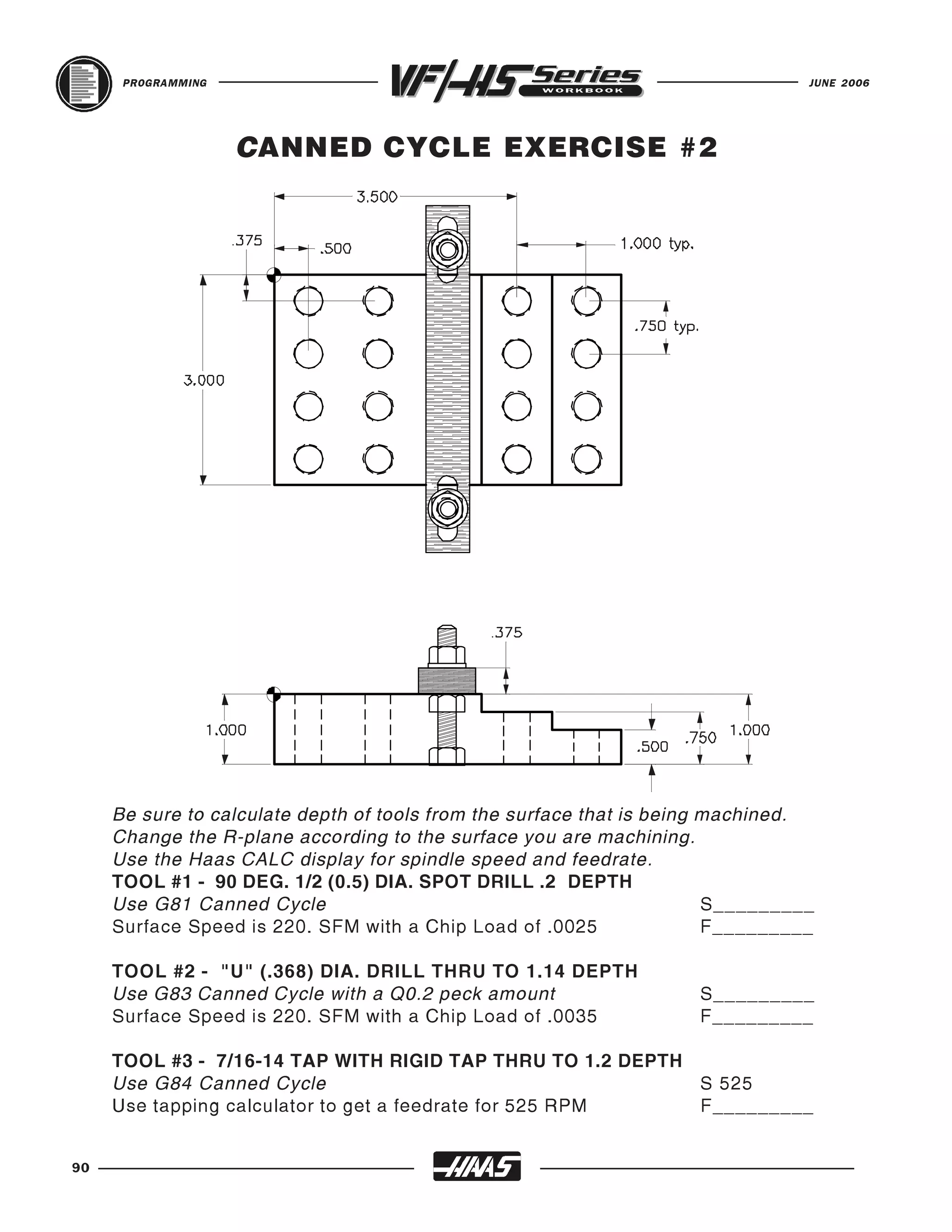 PROGRAMMING                                                                JUNE 2006




                    CANNED CYCLE EXERCISE #2




     Be sure to calculate depth of tools from the surface that is being machined.
     Change the R-plane according to the surface you are machining.
     Use the Haas CALC display for spindle speed and feedrate.
     TOOL #1 - 90 DEG. 1/2 (0.5) DIA. SPOT DRILL .2 DEPTH
     Use G81 Canned Cycle                                               S_________
     Surface Speed is 220. SFM with a Chip Load of .0025                F_________

     TOOL #2 - "U" (.368) DIA. DRILL THRU TO 1.14 DEPTH
     Use G83 Canned Cycle with a Q0.2 peck amount                    S_________
     Surface Speed is 220. SFM with a Chip Load of .0035             F_________

     TOOL #3 - 7/16-14 TAP WITH RIGID TAP THRU TO 1.2 DEPTH
     Use G84 Canned Cycle                                   S 525
     Use tapping calculator to get a feedrate for 525 RPM   F_________


90
 