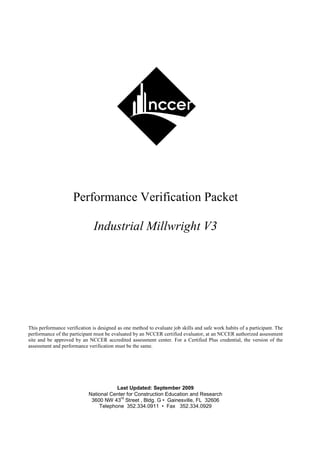 Performance Verification Packet

                               Industrial Millwright V3




This performance verification is designed as one method to evaluate job skills and safe work habits of a participant. The
performance of the participant must be evaluated by an NCCER certified evaluator, at an NCCER authorized assessment
site and be approved by an NCCER accredited assessment center. For a Certified Plus credential, the version of the
assessment and performance verification must be the same.




                                       Last Updated: September 2009
                            National Center for Construction Education and Research
                                         rd
                             3600 NW 43 Street , Bldg. G • Gainesville, FL 32606
                                Telephone 352.334.0911 • Fax 352.334.0929
 