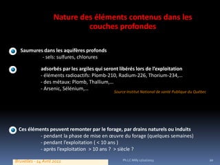 Nature des éléments contenus dans les
couches profondes
Saumures dans les aquifères profonds
- sels: sulfures, chlorures
Eléments adsorbés par les argiles qui seront libérés lors de l’exploitation
- éléments radioactifs: Plomb-210, Radium-226, Thorium-234,…
- des métaux: Plomb, Thallium,…
- Arsenic, Sélénium,…

Source Institut National de santé Publique du Québec

Ces éléments peuvent remonter par le forage, par drains naturels ou induits
- pendant la phase de mise en œuvre du forage (quelques semaines)
- pendant l’exploitation ( < 10 ans )
- après l’exploitation > 10 ans ? > siècle ?
Bruxelles - 14 Avril 2011

Ph.LC Milly 17/10/2013

20

 