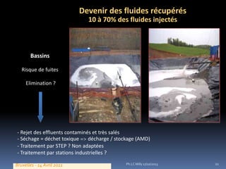 Devenir des fluides récupérés
10 à 70% des fluides injectés

Bassins
Risque de fuites
Elimination ?

- Rejet des effluents contaminés et très salés
- Séchage = déchet toxique
décharge / stockage (AMD)
- Traitement par STEP ? Non adaptées
- Traitement par stations industrielles ?
Bruxelles - 14 Avril 2011

Ph.LC Milly 17/10/2013

21

 