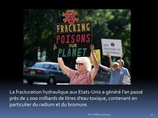 La fracturation hydraulique aux Etats-Unis a généré l’an passé
près de 1 000 milliards de litres d’eau toxique, contenant en
particulier du radium et du bromure.
Ph.LC Milly 17/10/2013

22

 