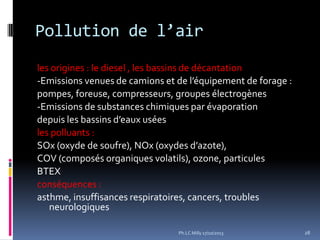 Pollution de l’air
les origines : le diesel , les bassins de décantation
-Emissions venues de camions et de l’équipement de forage :
pompes, foreuse, compresseurs, groupes électrogènes
-Emissions de substances chimiques par évaporation
depuis les bassins d’eaux usées
les polluants :
SOx (oxyde de soufre), NOx (oxydes d’azote),
COV (composés organiques volatils), ozone, particules
BTEX
conséquences :
asthme, insuffisances respiratoires, cancers, troubles
neurologiques
Ph.LC Milly 17/10/2013

28

 