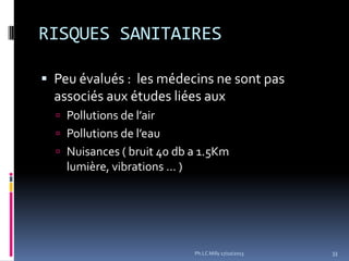 RISQUES SANITAIRES
 Peu évalués : les médecins ne sont pas

associés aux études liées aux
 Pollutions de l’air
 Pollutions de l’eau
 Nuisances ( bruit 40 db a 1.5Km

lumière, vibrations … )

Ph.LC Milly 17/10/2013

33

 