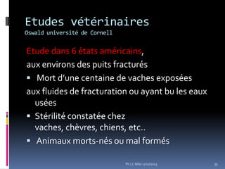 Etudes vétérinaires
Oswald université de Cornell

Etude dans 6 états américains,
aux environs des puits fracturés
 Mort d’une centaine de vaches exposées
aux fluides de fracturation ou ayant bu les eaux
usées
 Stérilité constatée chez
vaches, chèvres, chiens, etc..
 Animaux morts-nés ou mal formés
Ph.LC Milly 17/10/2013

35

 
