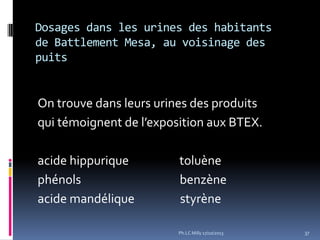 Dosages dans les urines des habitants
de Battlement Mesa, au voisinage des
puits

On trouve dans leurs urines des produits
qui témoignent de l’exposition aux BTEX.

acide hippurique
phénols
acide mandélique

toluène
benzène
styrène
Ph.LC Milly 17/10/2013

37

 