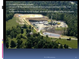 02/2008 Parachute (Colorado)
Un bassin de décantation de liquide de fracturaion surplombant la ville, s’est
rompu –
6 millions de litres de liquide toxique , déversés dans la ville et le fleuve Colorado

Ph.LC Milly 17/10/2013

42

 