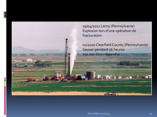 19/04/2011 Leroy (Pennsylvanie)
Explosion lors d’une opération de
fracturation

01/2010 Clearfield County (Pennsylvanie)
Geyser pendant 16 heures
150 000 litres répandus

Ph.LC Milly 17/10/2013

43

 