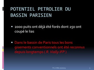 POTENTIEL PETROLIER DU
BASSIN PARISIEN
 2000 puits ont déjà été forés dont 250 ont

coupé le lias
 Dans le bassin de Paris tous les bons

gisements conventionnels ont été reconnus
depuis longtemps ( R. Vially IFP )

Ph.LC Milly 17/10/2013

5

 