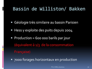 Bassin de Williston/ Bakken
 Géologie très similaire au bassin Parisien
 Hess y exploite des puits depuis 2004
 Production = 600 000 barils par jour

(équivalent à 1/3 de la consommation
Française)
 7000 forages horizontaux en production
Ph.LC Milly 17/10/2013

50

 