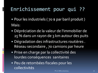 Enrichissement pour qui ??
• Pour les industriels ( 70 $ par baril produit )

Mais:
• Dépréciation de la valeur de l'immobilier de
25 % dans un rayon de 3 km autour des puits
• Dégradation des infrastructures routières .
Réseau secondaire , 70 camions par heure
• Prise en charge par la collectivité des
lourdes conséquences sanitaires
• Peu de retombées fiscales pour les
collectivités
Ph.LC Milly 17/10/2013

72

 