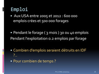Emploi
• Aux USA entre 2005 et 2012 : 600 000

emplois crées et 500 000 forages
• Pendant le forage ( 3 mois ) 30 ou 40 emplois

Pendant l'exploitation 0.2 emplois par forage
• Combien d’emplois seraient détruits en IDF

?..
• Pour combien de temps ?
Ph.LC Milly 17/10/2013

76

 
