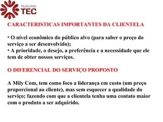 CARACTERISTICAS IMPORTANTES DA CLIENTELA O nível econômico do público alvo (para saber o preço do serviço a ser desenvolvido); A prioridade, o desejo, a preferência e a necessidade que ele tem de obter nossos serviços. O DIFERENCIAL DO SERVIÇO PROPOSTO A Mily Com, tem como foco a liderança em custo (um preço proporcional ao cliente), mas sem esquecer a qualidade do serviço; fazendo com que a clientela tenha uma contato maior com o produto a ser adquirido. 