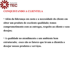 CONQUISTANDO A CLIENTELA Além da liderança em custo e a necessidade do cliente em  obter um produto de excelente qualidade; temos comprometimento com as entregas, respeito ao cliente e seus desejos; A qualidade no atendimento e um ambiente bem estruturado;  esses são os fatores que levam a clientela a desejar nossos produtos e serviços. 