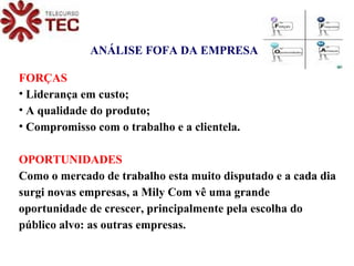 ANÁLISE FOFA DA EMPRESA FORÇAS Liderança em custo; A qualidade do produto; Compromisso com o trabalho e a clientela. OPORTUNIDADES Como o mercado de trabalho esta muito disputado e a cada dia surgi novas empresas, a Mily Com vê uma grande oportunidade de crescer, principalmente pela escolha do público alvo: as outras empresas. 
