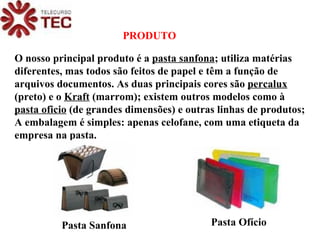 O nosso principal produto é a  pasta sanfona ; utiliza matérias diferentes, mas todos são feitos de papel e têm a função de arquivos documentos. As duas principais cores são  percalux  (preto) e o  Kraft  (marrom); existem outros modelos como à  pasta oficio  (de grandes dimensões) e outras linhas de produtos; A embalagem é simples: apenas celofane, com uma etiqueta da empresa na pasta. PRODUTO Pasta Sanfona Pasta Ofício 
