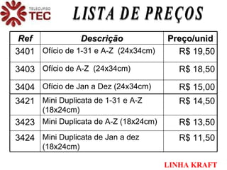 LISTA DE PREÇOS LINHA   KRAFT Ref Descrição Preço/unid 3401 Ofício de 1-31 e A-Z  (24x34cm) R$ 19,50 3403 Ofício de A-Z  (24x34cm) R$ 18,50 3404 Ofício de Jan a Dez (24x34cm) R$ 15,00 3421 Mini Duplicata de 1-31 e A-Z (18x24cm) R$ 14,50 3423 Mini Duplicata de A-Z (18x24cm) R$ 13,50 3424 Mini Duplicata de Jan a dez (18x24cm) R$ 11,50 