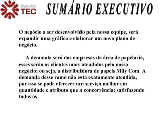O negócio a ser desenvolvido pela nossa equipe, será expandir uma gráfica e elaborar um novo plano de negócio. A demanda será das empresas da área de papelaria, esses serão os clientes mais atendidos pelo nosso negócio; ou seja, a distribuidora de papeis Mily Com. A demanda desse ramo não esta exatamente atendida, por isso se pode oferecer um serviço melhor em quantidade e atributo que a concorrência; satisfazendo todos os SUMÁRIO EXECUTIVO 
