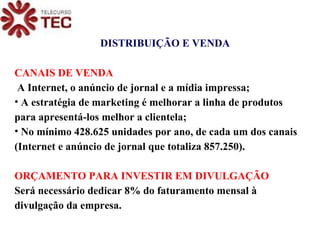 DISTRIBUIÇÃO E VENDA CANAIS DE VENDA A Internet, o anúncio de jornal e a mídia impressa; A estratégia de marketing é melhorar a linha de produtos para apresentá-los melhor a clientela; No mínimo 428.625 unidades por ano, de cada um dos canais (Internet e anúncio de jornal que totaliza 857.250). ORÇAMENTO PARA INVESTIR EM DIVULGAÇÃO Será necessário dedicar 8% do faturamento mensal à divulgação da empresa. 