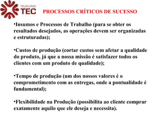 Insumos e Processos de Trabalho (para se obter os resultados desejados, as operações devem ser organizadas e estruturadas); Custos de produção (cortar custos sem afetar a qualidade do produto, já que a nossa missão é satisfazer todos os clientes com um produto de qualidade); Tempo de produção (um dos nossos valores é o comprometimento com as entregas, onde a pontualidade é fundamental); Flexibilidade na Produção (possibilita ao cliente comprar exatamente aquilo que ele deseja e necessita). PROCESSOS CRÍTICOS DE SUCESSO 