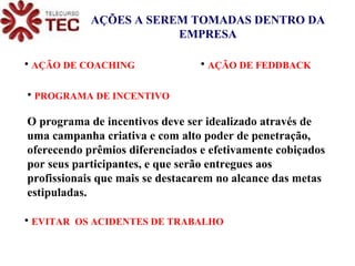 AÇÕES A SEREM TOMADAS DENTRO DA EMPRESA   AÇÃO DE COACHING   AÇÃO DE FEDDBACK  PROGRAMA DE INCENTIVO  O programa de incentivos deve ser idealizado através de uma campanha criativa e com alto poder de penetração, oferecendo prêmios diferenciados e efetivamente cobiçados por seus participantes, e que serão entregues aos profissionais que mais se destacarem no alcance das metas estipuladas. EVITAR  OS ACIDENTES DE TRABALHO 