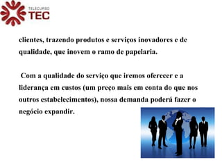clientes, trazendo produtos e serviços inovadores e de qualidade, que inovem o ramo de papelaria. Com a qualidade do serviço que iremos oferecer e a liderança em custos (um preço mais em conta do que nos outros estabelecimentos), nossa demanda poderá fazer o negócio expandir. 